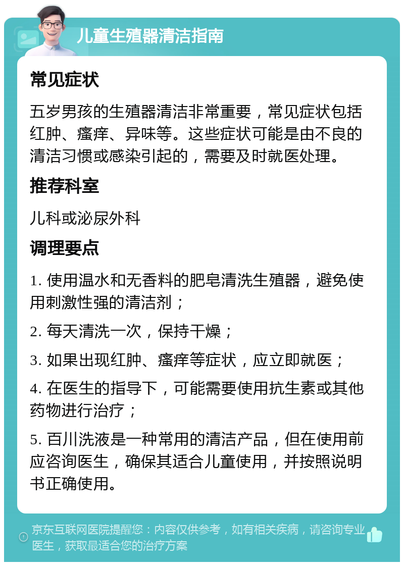 儿童生殖器清洁指南 常见症状 五岁男孩的生殖器清洁非常重要，常见症状包括红肿、瘙痒、异味等。这些症状可能是由不良的清洁习惯或感染引起的，需要及时就医处理。 推荐科室 儿科或泌尿外科 调理要点 1. 使用温水和无香料的肥皂清洗生殖器，避免使用刺激性强的清洁剂； 2. 每天清洗一次，保持干燥； 3. 如果出现红肿、瘙痒等症状，应立即就医； 4. 在医生的指导下，可能需要使用抗生素或其他药物进行治疗； 5. 百川洗液是一种常用的清洁产品，但在使用前应咨询医生，确保其适合儿童使用，并按照说明书正确使用。