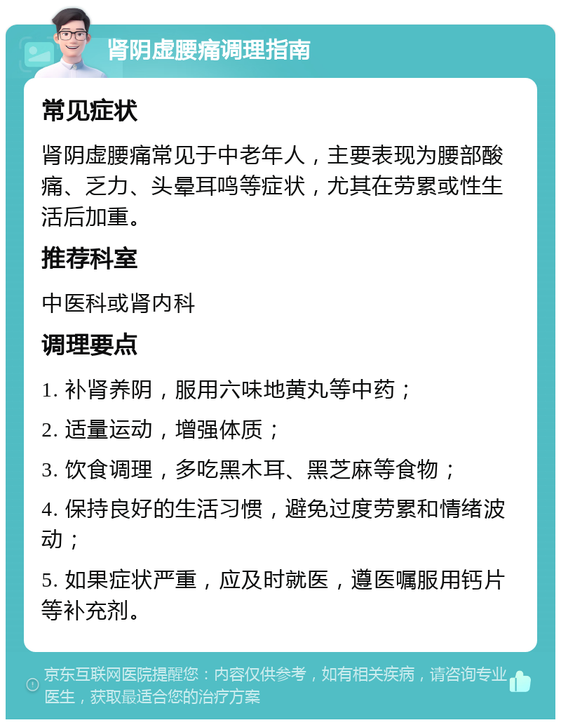 肾阴虚腰痛调理指南 常见症状 肾阴虚腰痛常见于中老年人，主要表现为腰部酸痛、乏力、头晕耳鸣等症状，尤其在劳累或性生活后加重。 推荐科室 中医科或肾内科 调理要点 1. 补肾养阴，服用六味地黄丸等中药； 2. 适量运动，增强体质； 3. 饮食调理，多吃黑木耳、黑芝麻等食物； 4. 保持良好的生活习惯，避免过度劳累和情绪波动； 5. 如果症状严重，应及时就医，遵医嘱服用钙片等补充剂。