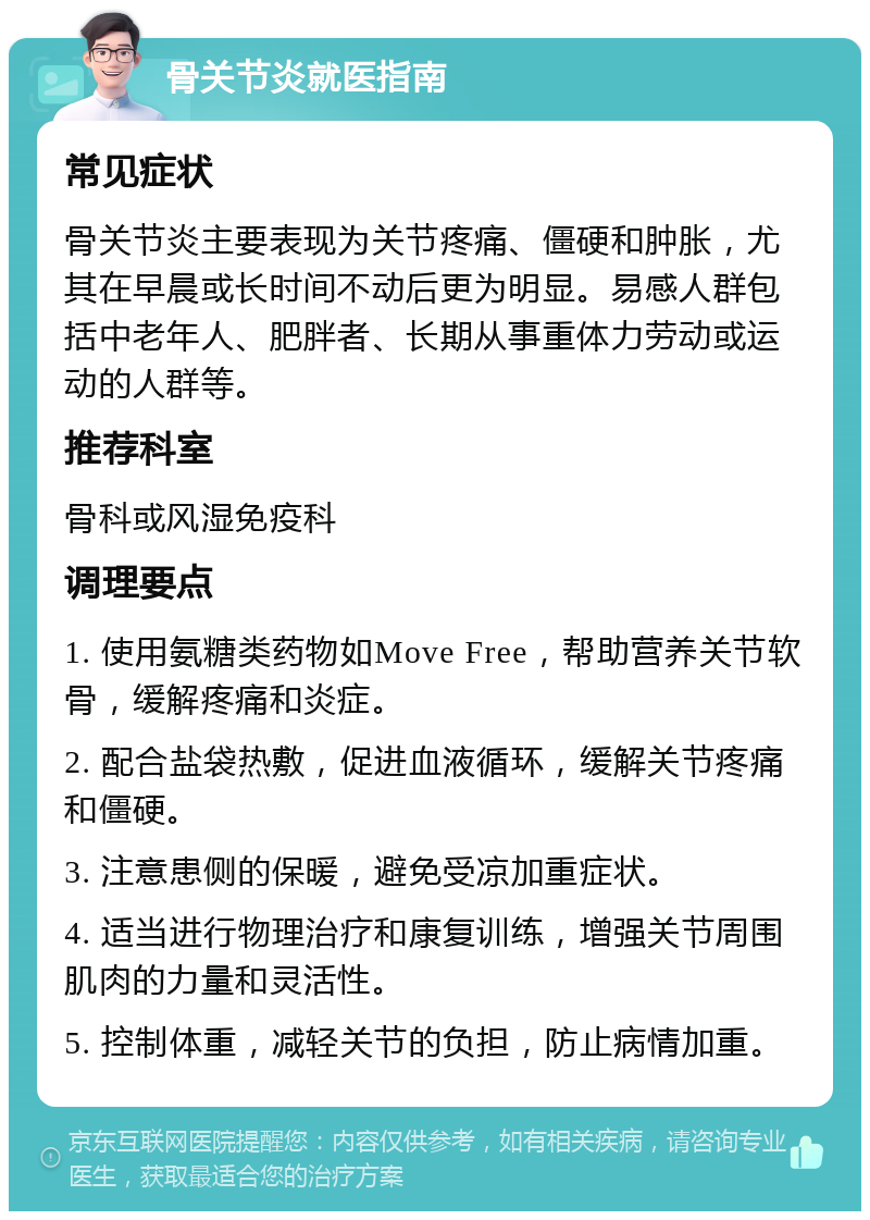 骨关节炎就医指南 常见症状 骨关节炎主要表现为关节疼痛、僵硬和肿胀，尤其在早晨或长时间不动后更为明显。易感人群包括中老年人、肥胖者、长期从事重体力劳动或运动的人群等。 推荐科室 骨科或风湿免疫科 调理要点 1. 使用氨糖类药物如Move Free，帮助营养关节软骨，缓解疼痛和炎症。 2. 配合盐袋热敷，促进血液循环，缓解关节疼痛和僵硬。 3. 注意患侧的保暖，避免受凉加重症状。 4. 适当进行物理治疗和康复训练，增强关节周围肌肉的力量和灵活性。 5. 控制体重，减轻关节的负担，防止病情加重。