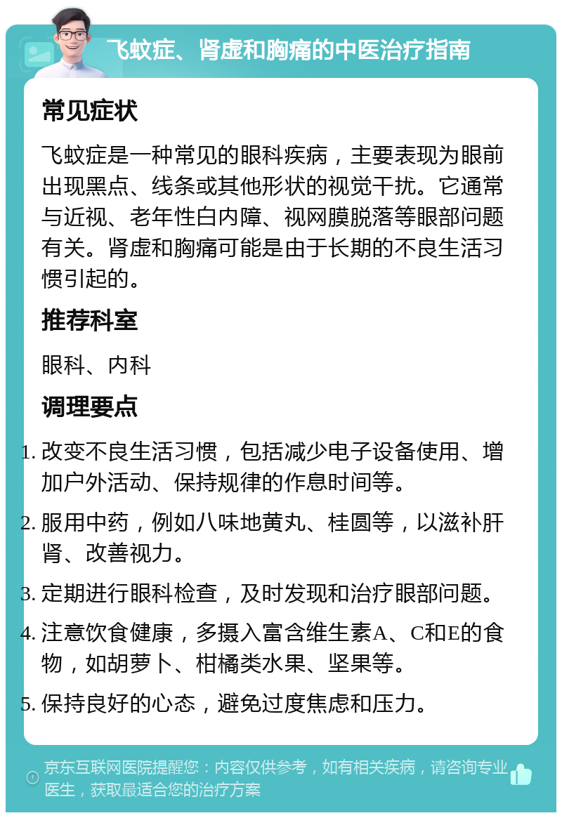 飞蚊症、肾虚和胸痛的中医治疗指南 常见症状 飞蚊症是一种常见的眼科疾病，主要表现为眼前出现黑点、线条或其他形状的视觉干扰。它通常与近视、老年性白内障、视网膜脱落等眼部问题有关。肾虚和胸痛可能是由于长期的不良生活习惯引起的。 推荐科室 眼科、内科 调理要点 改变不良生活习惯，包括减少电子设备使用、增加户外活动、保持规律的作息时间等。 服用中药，例如八味地黄丸、桂圆等，以滋补肝肾、改善视力。 定期进行眼科检查，及时发现和治疗眼部问题。 注意饮食健康，多摄入富含维生素A、C和E的食物，如胡萝卜、柑橘类水果、坚果等。 保持良好的心态，避免过度焦虑和压力。