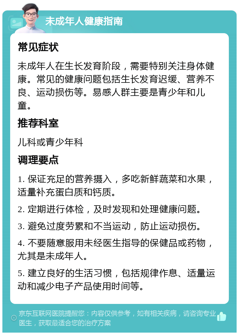 未成年人健康指南 常见症状 未成年人在生长发育阶段，需要特别关注身体健康。常见的健康问题包括生长发育迟缓、营养不良、运动损伤等。易感人群主要是青少年和儿童。 推荐科室 儿科或青少年科 调理要点 1. 保证充足的营养摄入，多吃新鲜蔬菜和水果，适量补充蛋白质和钙质。 2. 定期进行体检，及时发现和处理健康问题。 3. 避免过度劳累和不当运动，防止运动损伤。 4. 不要随意服用未经医生指导的保健品或药物，尤其是未成年人。 5. 建立良好的生活习惯，包括规律作息、适量运动和减少电子产品使用时间等。