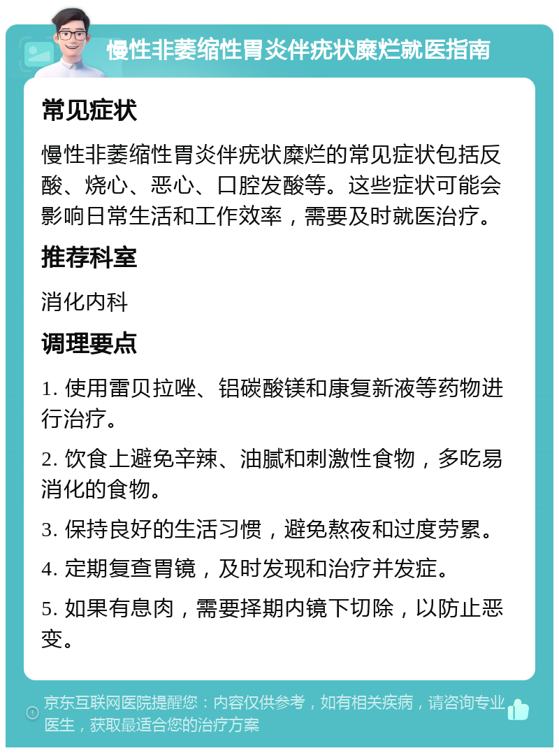 慢性非萎缩性胃炎伴疣状糜烂就医指南 常见症状 慢性非萎缩性胃炎伴疣状糜烂的常见症状包括反酸、烧心、恶心、口腔发酸等。这些症状可能会影响日常生活和工作效率，需要及时就医治疗。 推荐科室 消化内科 调理要点 1. 使用雷贝拉唑、铝碳酸镁和康复新液等药物进行治疗。 2. 饮食上避免辛辣、油腻和刺激性食物，多吃易消化的食物。 3. 保持良好的生活习惯，避免熬夜和过度劳累。 4. 定期复查胃镜，及时发现和治疗并发症。 5. 如果有息肉，需要择期内镜下切除，以防止恶变。