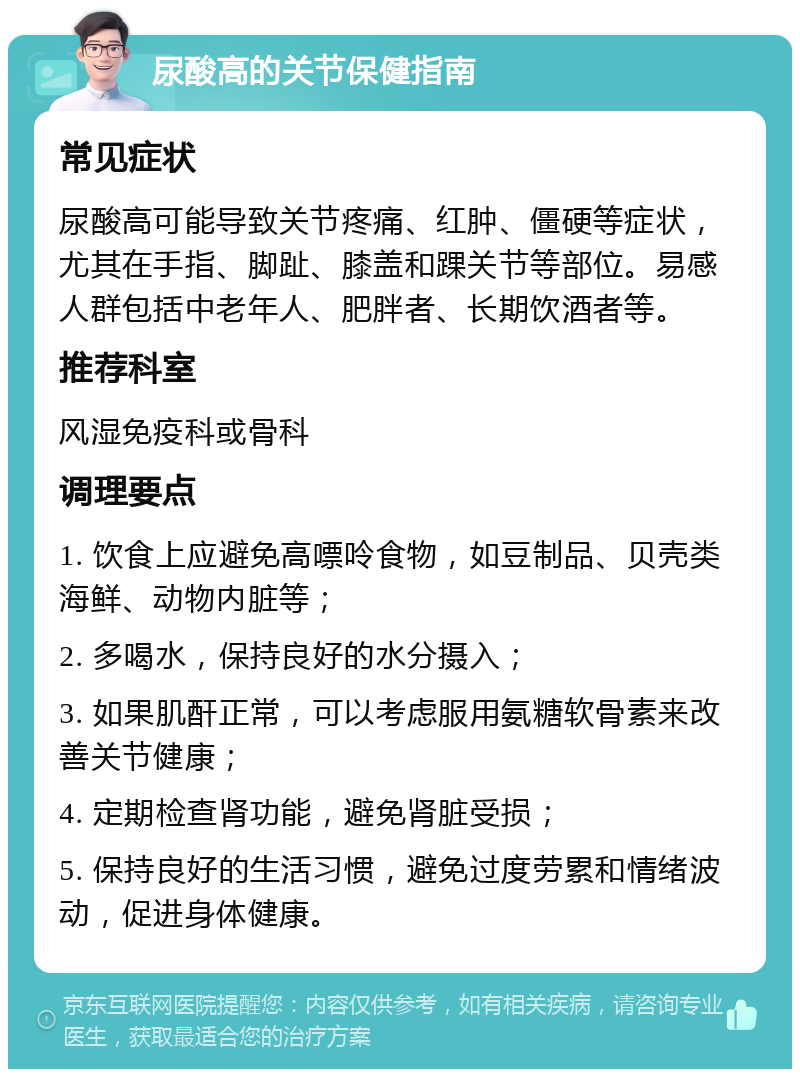 尿酸高的关节保健指南 常见症状 尿酸高可能导致关节疼痛、红肿、僵硬等症状，尤其在手指、脚趾、膝盖和踝关节等部位。易感人群包括中老年人、肥胖者、长期饮酒者等。 推荐科室 风湿免疫科或骨科 调理要点 1. 饮食上应避免高嘌呤食物，如豆制品、贝壳类海鲜、动物内脏等； 2. 多喝水，保持良好的水分摄入； 3. 如果肌酐正常，可以考虑服用氨糖软骨素来改善关节健康； 4. 定期检查肾功能，避免肾脏受损； 5. 保持良好的生活习惯，避免过度劳累和情绪波动，促进身体健康。