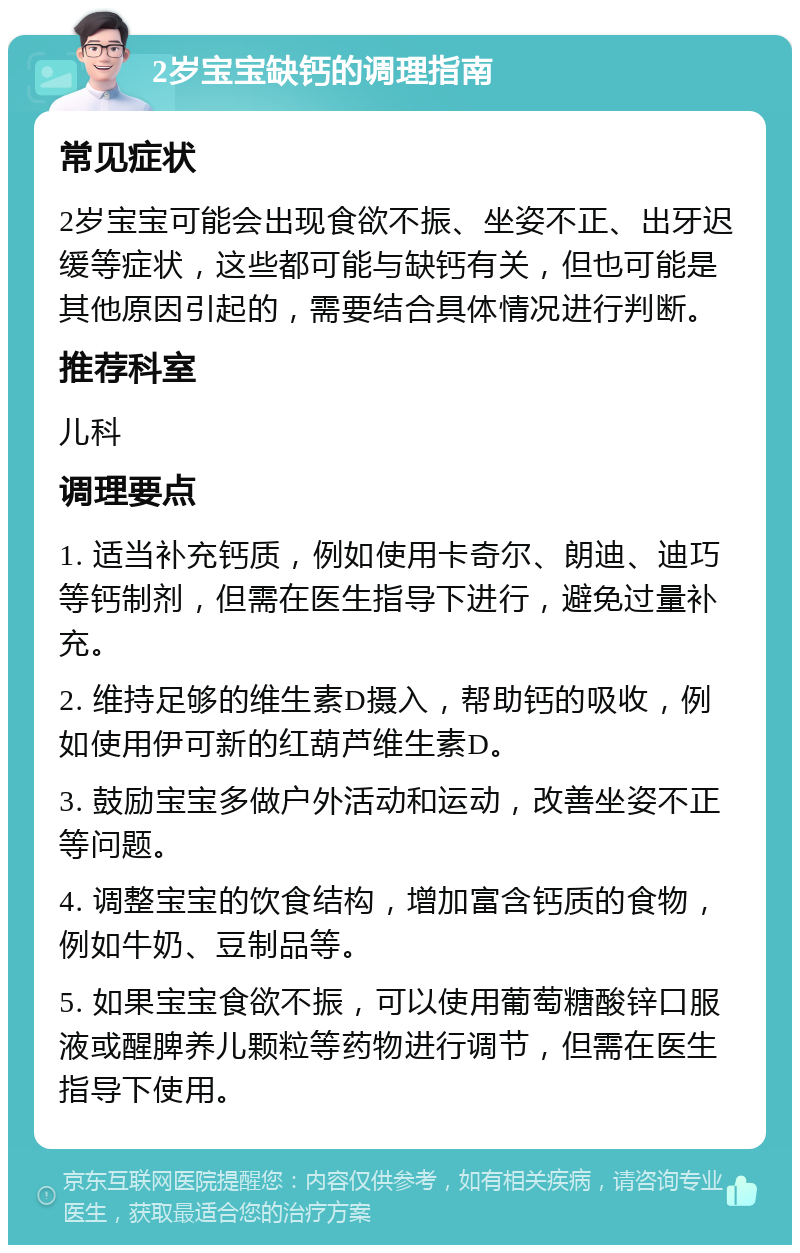 2岁宝宝缺钙的调理指南 常见症状 2岁宝宝可能会出现食欲不振、坐姿不正、出牙迟缓等症状，这些都可能与缺钙有关，但也可能是其他原因引起的，需要结合具体情况进行判断。 推荐科室 儿科 调理要点 1. 适当补充钙质，例如使用卡奇尔、朗迪、迪巧等钙制剂，但需在医生指导下进行，避免过量补充。 2. 维持足够的维生素D摄入，帮助钙的吸收，例如使用伊可新的红葫芦维生素D。 3. 鼓励宝宝多做户外活动和运动，改善坐姿不正等问题。 4. 调整宝宝的饮食结构，增加富含钙质的食物，例如牛奶、豆制品等。 5. 如果宝宝食欲不振，可以使用葡萄糖酸锌口服液或醒脾养儿颗粒等药物进行调节，但需在医生指导下使用。