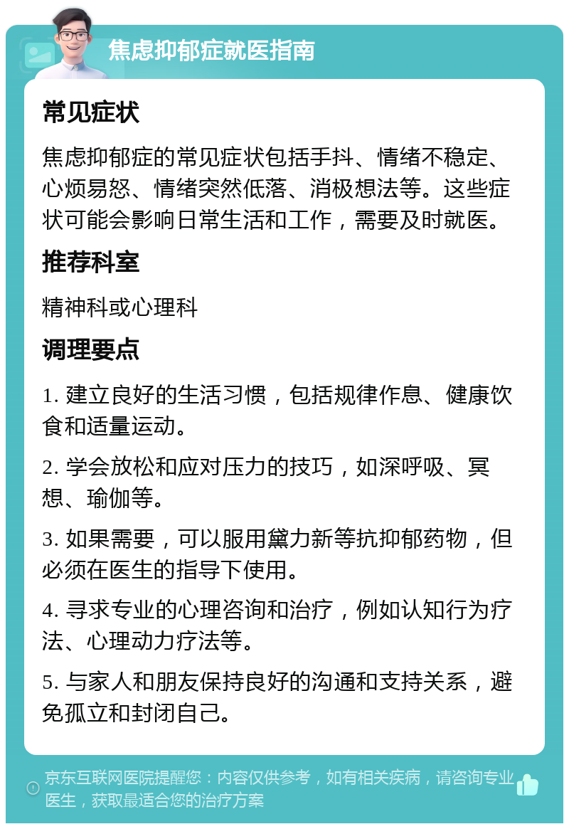 焦虑抑郁症就医指南 常见症状 焦虑抑郁症的常见症状包括手抖、情绪不稳定、心烦易怒、情绪突然低落、消极想法等。这些症状可能会影响日常生活和工作，需要及时就医。 推荐科室 精神科或心理科 调理要点 1. 建立良好的生活习惯，包括规律作息、健康饮食和适量运动。 2. 学会放松和应对压力的技巧，如深呼吸、冥想、瑜伽等。 3. 如果需要，可以服用黛力新等抗抑郁药物，但必须在医生的指导下使用。 4. 寻求专业的心理咨询和治疗，例如认知行为疗法、心理动力疗法等。 5. 与家人和朋友保持良好的沟通和支持关系，避免孤立和封闭自己。