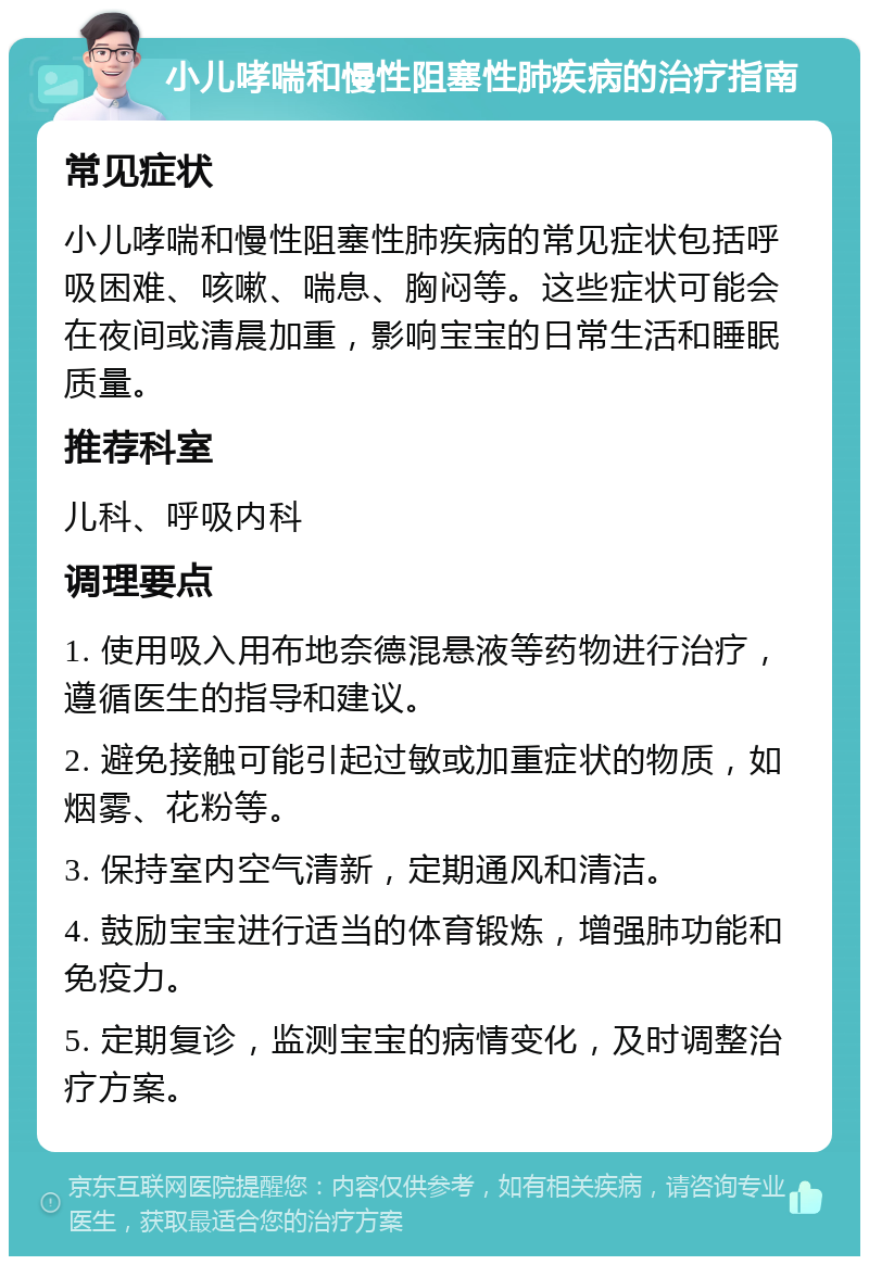 小儿哮喘和慢性阻塞性肺疾病的治疗指南 常见症状 小儿哮喘和慢性阻塞性肺疾病的常见症状包括呼吸困难、咳嗽、喘息、胸闷等。这些症状可能会在夜间或清晨加重，影响宝宝的日常生活和睡眠质量。 推荐科室 儿科、呼吸内科 调理要点 1. 使用吸入用布地奈德混悬液等药物进行治疗，遵循医生的指导和建议。 2. 避免接触可能引起过敏或加重症状的物质，如烟雾、花粉等。 3. 保持室内空气清新，定期通风和清洁。 4. 鼓励宝宝进行适当的体育锻炼，增强肺功能和免疫力。 5. 定期复诊，监测宝宝的病情变化，及时调整治疗方案。