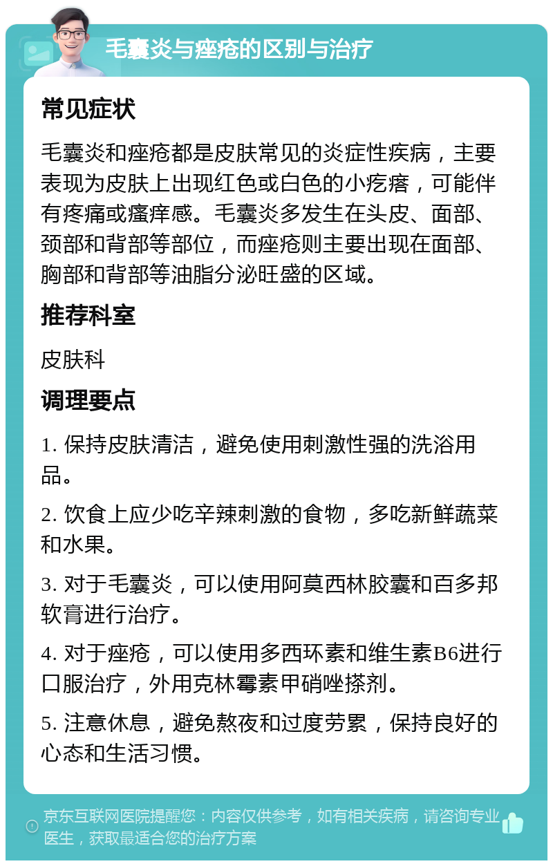 毛囊炎与痤疮的区别与治疗 常见症状 毛囊炎和痤疮都是皮肤常见的炎症性疾病，主要表现为皮肤上出现红色或白色的小疙瘩，可能伴有疼痛或瘙痒感。毛囊炎多发生在头皮、面部、颈部和背部等部位，而痤疮则主要出现在面部、胸部和背部等油脂分泌旺盛的区域。 推荐科室 皮肤科 调理要点 1. 保持皮肤清洁，避免使用刺激性强的洗浴用品。 2. 饮食上应少吃辛辣刺激的食物，多吃新鲜蔬菜和水果。 3. 对于毛囊炎，可以使用阿莫西林胶囊和百多邦软膏进行治疗。 4. 对于痤疮，可以使用多西环素和维生素B6进行口服治疗，外用克林霉素甲硝唑搽剂。 5. 注意休息，避免熬夜和过度劳累，保持良好的心态和生活习惯。