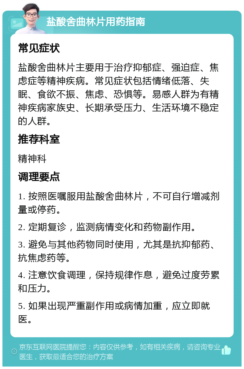 盐酸舍曲林片用药指南 常见症状 盐酸舍曲林片主要用于治疗抑郁症、强迫症、焦虑症等精神疾病。常见症状包括情绪低落、失眠、食欲不振、焦虑、恐惧等。易感人群为有精神疾病家族史、长期承受压力、生活环境不稳定的人群。 推荐科室 精神科 调理要点 1. 按照医嘱服用盐酸舍曲林片，不可自行增减剂量或停药。 2. 定期复诊，监测病情变化和药物副作用。 3. 避免与其他药物同时使用，尤其是抗抑郁药、抗焦虑药等。 4. 注意饮食调理，保持规律作息，避免过度劳累和压力。 5. 如果出现严重副作用或病情加重，应立即就医。