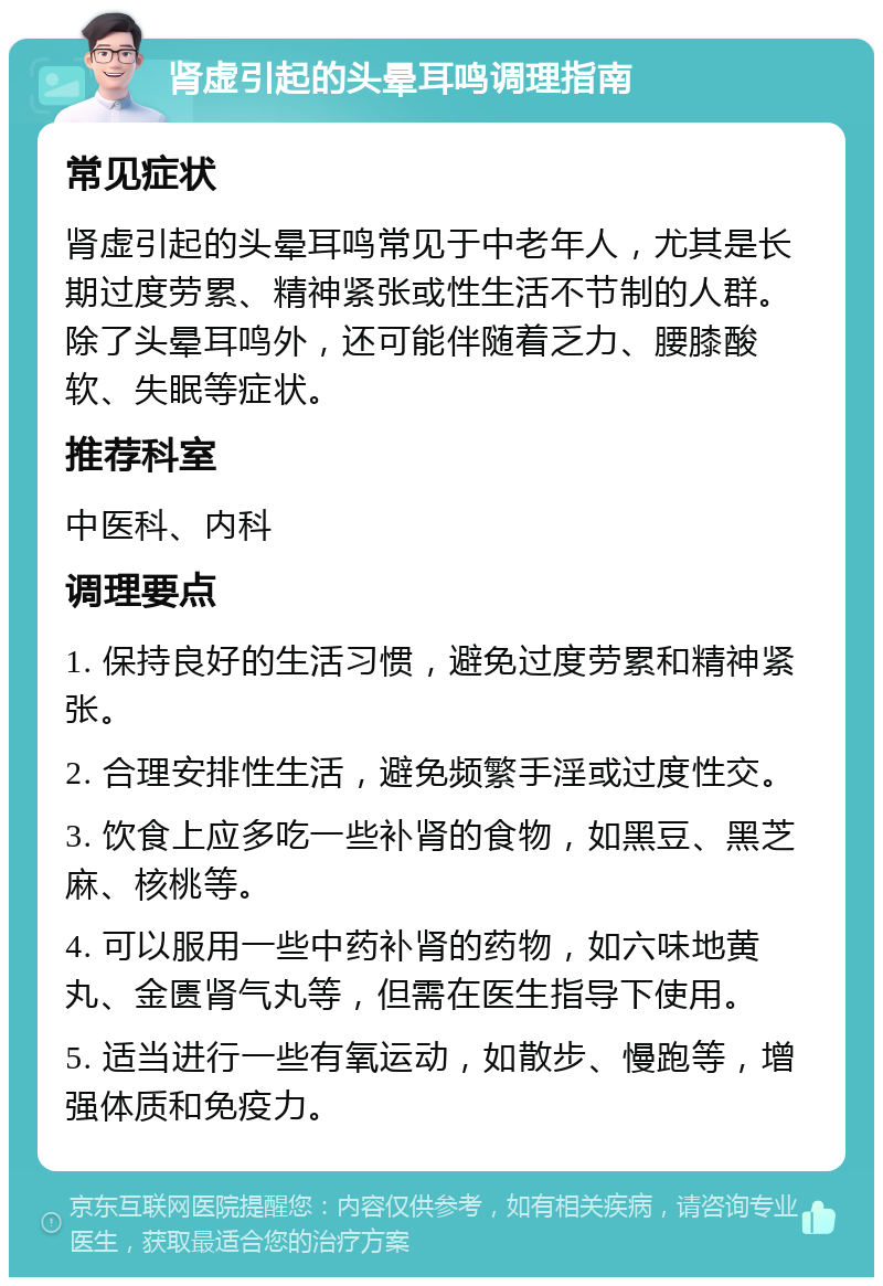 肾虚引起的头晕耳鸣调理指南 常见症状 肾虚引起的头晕耳鸣常见于中老年人，尤其是长期过度劳累、精神紧张或性生活不节制的人群。除了头晕耳鸣外，还可能伴随着乏力、腰膝酸软、失眠等症状。 推荐科室 中医科、内科 调理要点 1. 保持良好的生活习惯，避免过度劳累和精神紧张。 2. 合理安排性生活，避免频繁手淫或过度性交。 3. 饮食上应多吃一些补肾的食物，如黑豆、黑芝麻、核桃等。 4. 可以服用一些中药补肾的药物，如六味地黄丸、金匮肾气丸等，但需在医生指导下使用。 5. 适当进行一些有氧运动，如散步、慢跑等，增强体质和免疫力。