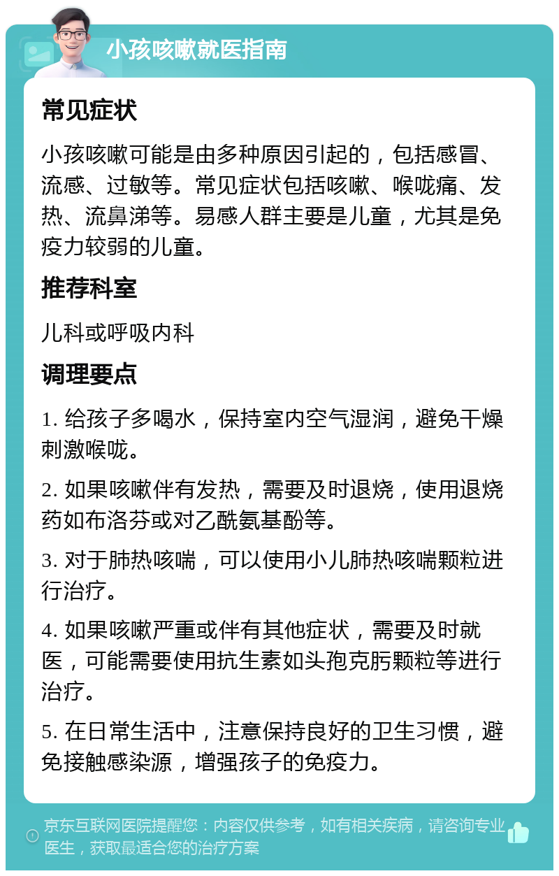 小孩咳嗽就医指南 常见症状 小孩咳嗽可能是由多种原因引起的，包括感冒、流感、过敏等。常见症状包括咳嗽、喉咙痛、发热、流鼻涕等。易感人群主要是儿童，尤其是免疫力较弱的儿童。 推荐科室 儿科或呼吸内科 调理要点 1. 给孩子多喝水，保持室内空气湿润，避免干燥刺激喉咙。 2. 如果咳嗽伴有发热，需要及时退烧，使用退烧药如布洛芬或对乙酰氨基酚等。 3. 对于肺热咳喘，可以使用小儿肺热咳喘颗粒进行治疗。 4. 如果咳嗽严重或伴有其他症状，需要及时就医，可能需要使用抗生素如头孢克肟颗粒等进行治疗。 5. 在日常生活中，注意保持良好的卫生习惯，避免接触感染源，增强孩子的免疫力。