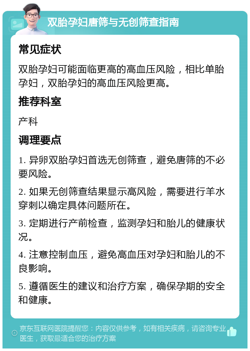 双胎孕妇唐筛与无创筛查指南 常见症状 双胎孕妇可能面临更高的高血压风险，相比单胎孕妇，双胎孕妇的高血压风险更高。 推荐科室 产科 调理要点 1. 异卵双胎孕妇首选无创筛查，避免唐筛的不必要风险。 2. 如果无创筛查结果显示高风险，需要进行羊水穿刺以确定具体问题所在。 3. 定期进行产前检查，监测孕妇和胎儿的健康状况。 4. 注意控制血压，避免高血压对孕妇和胎儿的不良影响。 5. 遵循医生的建议和治疗方案，确保孕期的安全和健康。