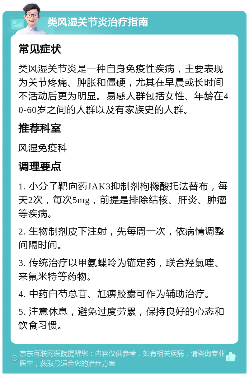 类风湿关节炎治疗指南 常见症状 类风湿关节炎是一种自身免疫性疾病，主要表现为关节疼痛、肿胀和僵硬，尤其在早晨或长时间不活动后更为明显。易感人群包括女性、年龄在40-60岁之间的人群以及有家族史的人群。 推荐科室 风湿免疫科 调理要点 1. 小分子靶向药JAK3抑制剂枸橼酸托法替布，每天2次，每次5mg，前提是排除结核、肝炎、肿瘤等疾病。 2. 生物制剂皮下注射，先每周一次，依病情调整间隔时间。 3. 传统治疗以甲氨蝶呤为锚定药，联合羟氯喹、来氟米特等药物。 4. 中药白芍总苷、尪痹胶囊可作为辅助治疗。 5. 注意休息，避免过度劳累，保持良好的心态和饮食习惯。