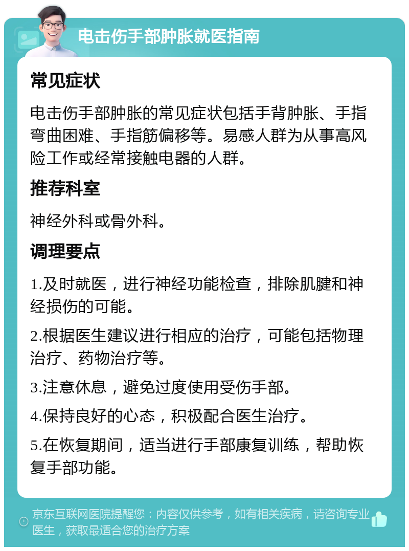 电击伤手部肿胀就医指南 常见症状 电击伤手部肿胀的常见症状包括手背肿胀、手指弯曲困难、手指筋偏移等。易感人群为从事高风险工作或经常接触电器的人群。 推荐科室 神经外科或骨外科。 调理要点 1.及时就医，进行神经功能检查，排除肌腱和神经损伤的可能。 2.根据医生建议进行相应的治疗，可能包括物理治疗、药物治疗等。 3.注意休息，避免过度使用受伤手部。 4.保持良好的心态，积极配合医生治疗。 5.在恢复期间，适当进行手部康复训练，帮助恢复手部功能。