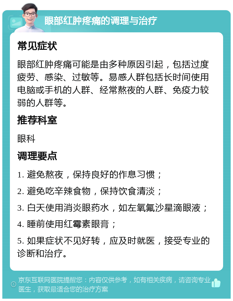 眼部红肿疼痛的调理与治疗 常见症状 眼部红肿疼痛可能是由多种原因引起，包括过度疲劳、感染、过敏等。易感人群包括长时间使用电脑或手机的人群、经常熬夜的人群、免疫力较弱的人群等。 推荐科室 眼科 调理要点 1. 避免熬夜，保持良好的作息习惯； 2. 避免吃辛辣食物，保持饮食清淡； 3. 白天使用消炎眼药水，如左氧氟沙星滴眼液； 4. 睡前使用红霉素眼膏； 5. 如果症状不见好转，应及时就医，接受专业的诊断和治疗。