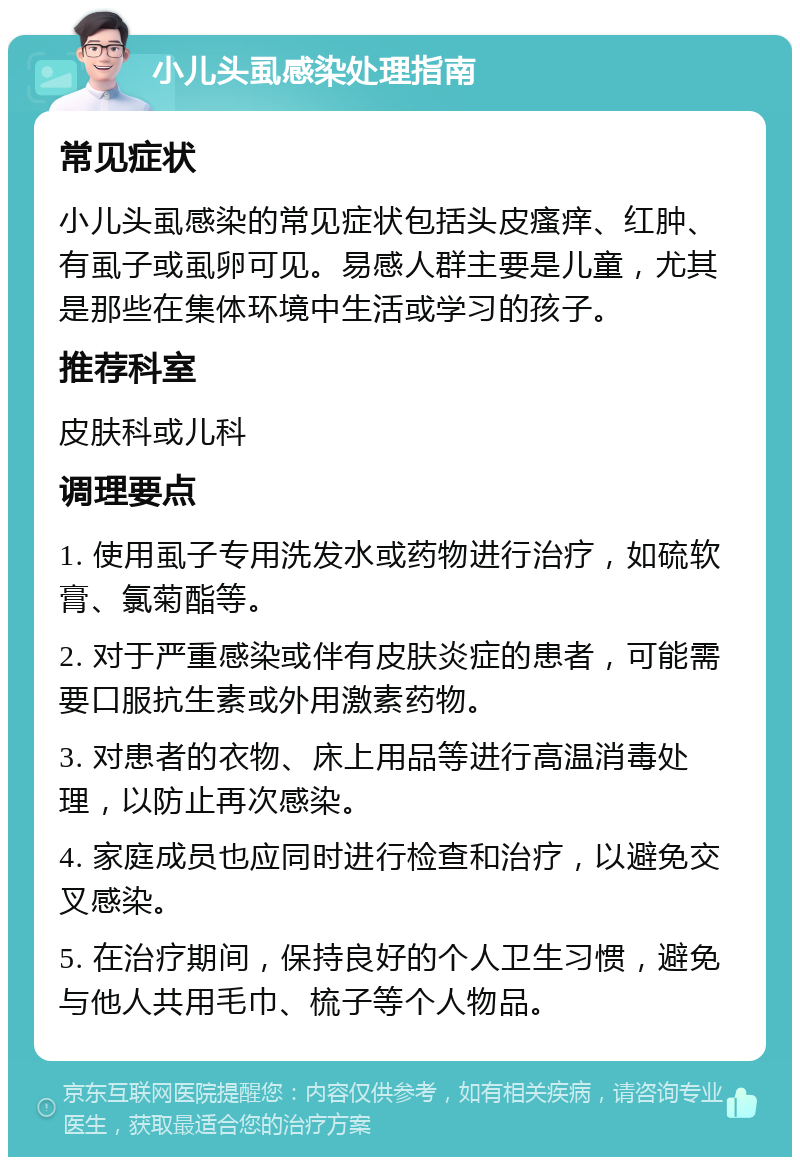 小儿头虱感染处理指南 常见症状 小儿头虱感染的常见症状包括头皮瘙痒、红肿、有虱子或虱卵可见。易感人群主要是儿童，尤其是那些在集体环境中生活或学习的孩子。 推荐科室 皮肤科或儿科 调理要点 1. 使用虱子专用洗发水或药物进行治疗，如硫软膏、氯菊酯等。 2. 对于严重感染或伴有皮肤炎症的患者，可能需要口服抗生素或外用激素药物。 3. 对患者的衣物、床上用品等进行高温消毒处理，以防止再次感染。 4. 家庭成员也应同时进行检查和治疗，以避免交叉感染。 5. 在治疗期间，保持良好的个人卫生习惯，避免与他人共用毛巾、梳子等个人物品。