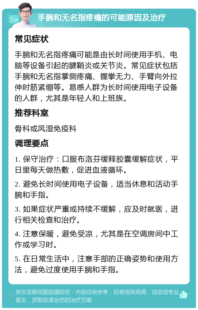 手腕和无名指疼痛的可能原因及治疗 常见症状 手腕和无名指疼痛可能是由长时间使用手机、电脑等设备引起的腱鞘炎或关节炎。常见症状包括手腕和无名指掌侧疼痛、握拳无力、手臂向外拉伸时筋紧绷等。易感人群为长时间使用电子设备的人群，尤其是年轻人和上班族。 推荐科室 骨科或风湿免疫科 调理要点 1. 保守治疗：口服布洛芬缓释胶囊缓解症状，平日里每天做热敷，促进血液循环。 2. 避免长时间使用电子设备，适当休息和活动手腕和手指。 3. 如果症状严重或持续不缓解，应及时就医，进行相关检查和治疗。 4. 注意保暖，避免受凉，尤其是在空调房间中工作或学习时。 5. 在日常生活中，注意手部的正确姿势和使用方法，避免过度使用手腕和手指。