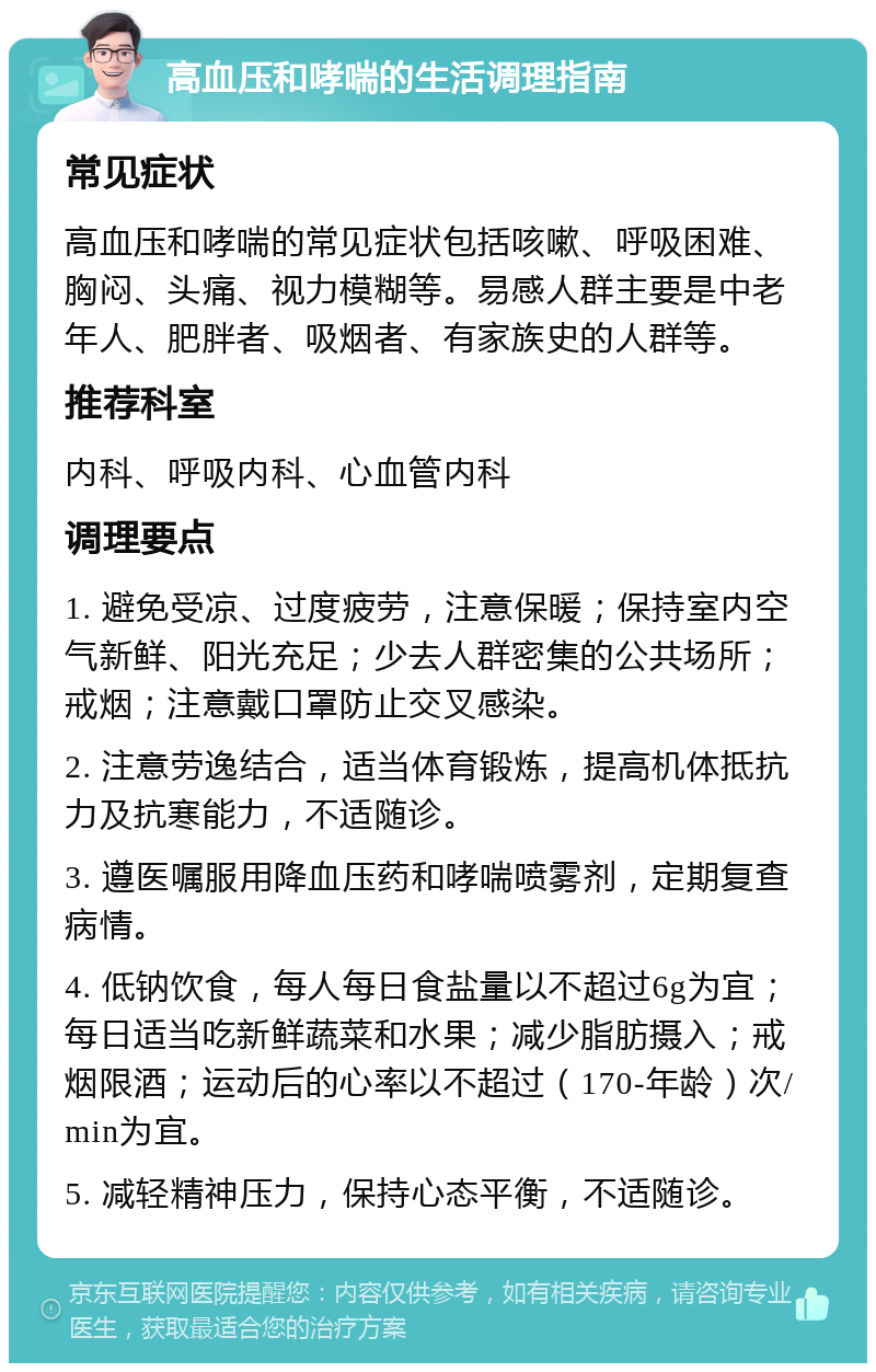 高血压和哮喘的生活调理指南 常见症状 高血压和哮喘的常见症状包括咳嗽、呼吸困难、胸闷、头痛、视力模糊等。易感人群主要是中老年人、肥胖者、吸烟者、有家族史的人群等。 推荐科室 内科、呼吸内科、心血管内科 调理要点 1. 避免受凉、过度疲劳，注意保暖；保持室内空气新鲜、阳光充足；少去人群密集的公共场所；戒烟；注意戴口罩防止交叉感染。 2. 注意劳逸结合，适当体育锻炼，提高机体抵抗力及抗寒能力，不适随诊。 3. 遵医嘱服用降血压药和哮喘喷雾剂，定期复查病情。 4. 低钠饮食，每人每日食盐量以不超过6g为宜；每日适当吃新鲜蔬菜和水果；减少脂肪摄入；戒烟限酒；运动后的心率以不超过（170-年龄）次/min为宜。 5. 减轻精神压力，保持心态平衡，不适随诊。