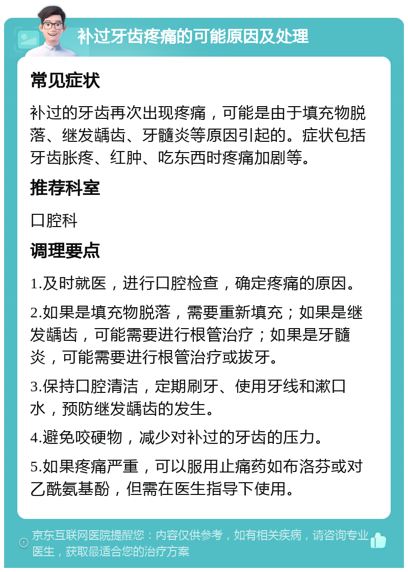 补过牙齿疼痛的可能原因及处理 常见症状 补过的牙齿再次出现疼痛，可能是由于填充物脱落、继发龋齿、牙髓炎等原因引起的。症状包括牙齿胀疼、红肿、吃东西时疼痛加剧等。 推荐科室 口腔科 调理要点 1.及时就医，进行口腔检查，确定疼痛的原因。 2.如果是填充物脱落，需要重新填充；如果是继发龋齿，可能需要进行根管治疗；如果是牙髓炎，可能需要进行根管治疗或拔牙。 3.保持口腔清洁，定期刷牙、使用牙线和漱口水，预防继发龋齿的发生。 4.避免咬硬物，减少对补过的牙齿的压力。 5.如果疼痛严重，可以服用止痛药如布洛芬或对乙酰氨基酚，但需在医生指导下使用。