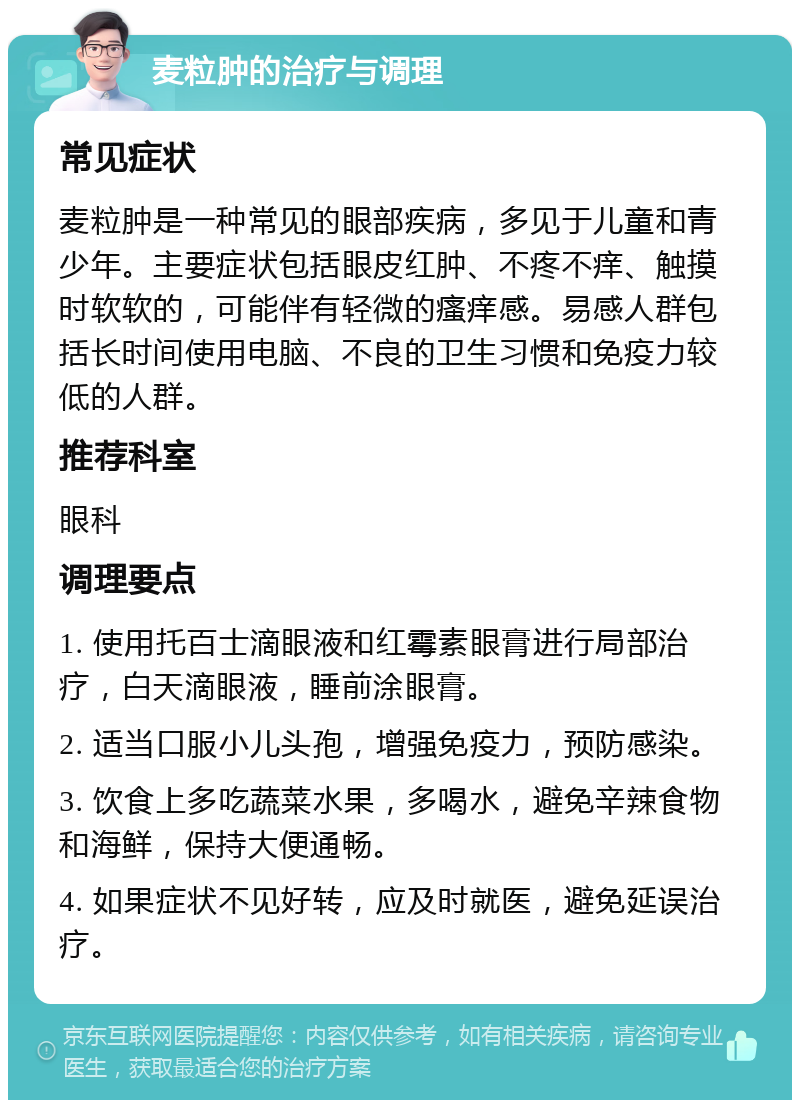 麦粒肿的治疗与调理 常见症状 麦粒肿是一种常见的眼部疾病，多见于儿童和青少年。主要症状包括眼皮红肿、不疼不痒、触摸时软软的，可能伴有轻微的瘙痒感。易感人群包括长时间使用电脑、不良的卫生习惯和免疫力较低的人群。 推荐科室 眼科 调理要点 1. 使用托百士滴眼液和红霉素眼膏进行局部治疗，白天滴眼液，睡前涂眼膏。 2. 适当口服小儿头孢，增强免疫力，预防感染。 3. 饮食上多吃蔬菜水果，多喝水，避免辛辣食物和海鲜，保持大便通畅。 4. 如果症状不见好转，应及时就医，避免延误治疗。