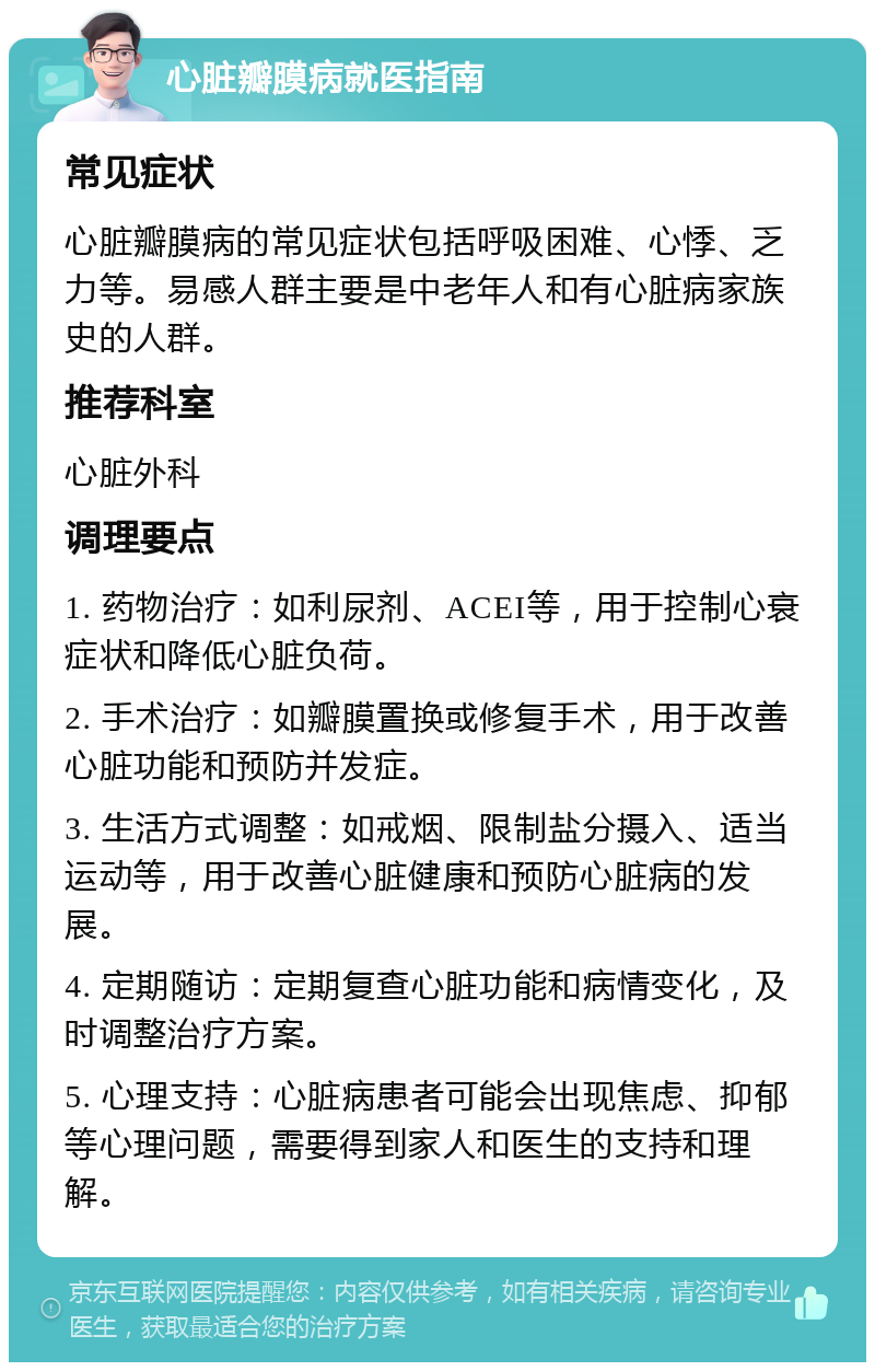 心脏瓣膜病就医指南 常见症状 心脏瓣膜病的常见症状包括呼吸困难、心悸、乏力等。易感人群主要是中老年人和有心脏病家族史的人群。 推荐科室 心脏外科 调理要点 1. 药物治疗：如利尿剂、ACEI等，用于控制心衰症状和降低心脏负荷。 2. 手术治疗：如瓣膜置换或修复手术，用于改善心脏功能和预防并发症。 3. 生活方式调整：如戒烟、限制盐分摄入、适当运动等，用于改善心脏健康和预防心脏病的发展。 4. 定期随访：定期复查心脏功能和病情变化，及时调整治疗方案。 5. 心理支持：心脏病患者可能会出现焦虑、抑郁等心理问题，需要得到家人和医生的支持和理解。