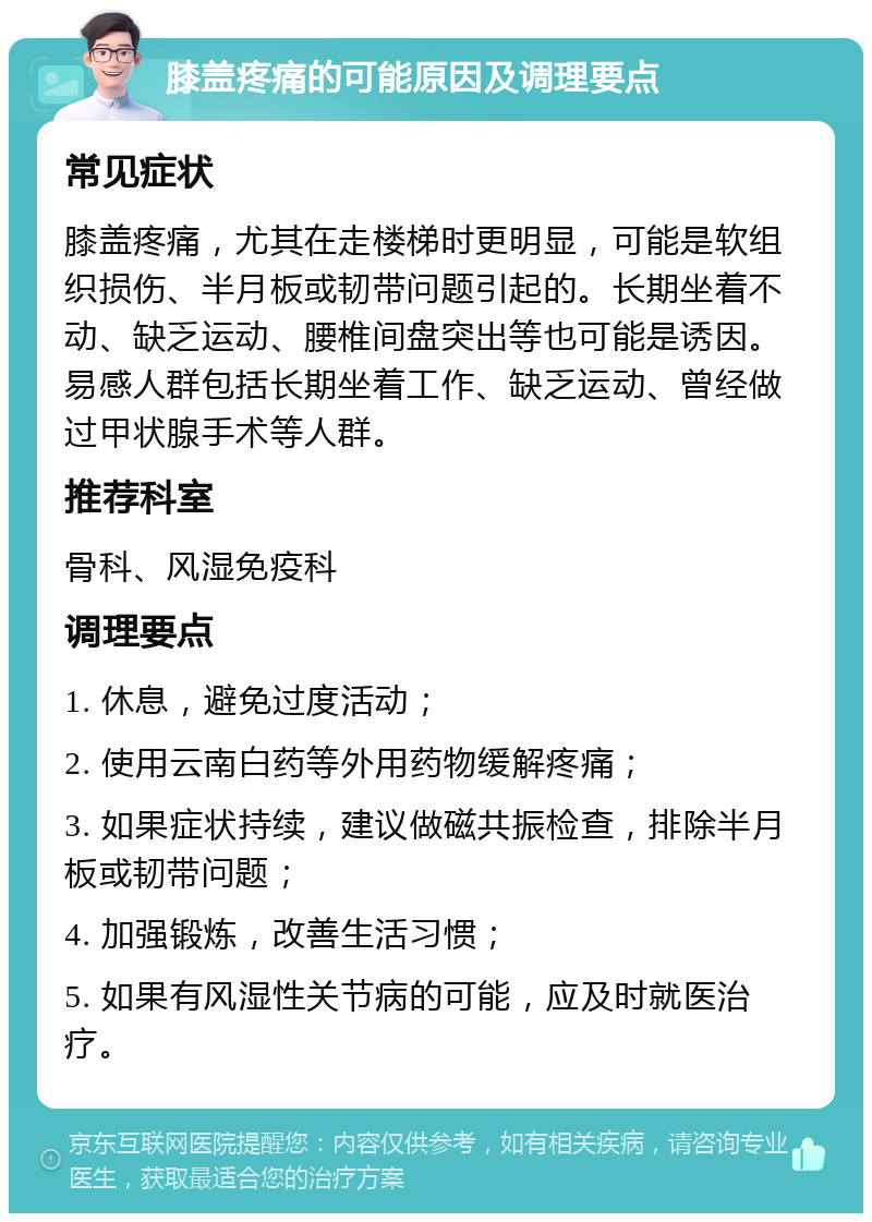 膝盖疼痛的可能原因及调理要点 常见症状 膝盖疼痛，尤其在走楼梯时更明显，可能是软组织损伤、半月板或韧带问题引起的。长期坐着不动、缺乏运动、腰椎间盘突出等也可能是诱因。易感人群包括长期坐着工作、缺乏运动、曾经做过甲状腺手术等人群。 推荐科室 骨科、风湿免疫科 调理要点 1. 休息，避免过度活动； 2. 使用云南白药等外用药物缓解疼痛； 3. 如果症状持续，建议做磁共振检查，排除半月板或韧带问题； 4. 加强锻炼，改善生活习惯； 5. 如果有风湿性关节病的可能，应及时就医治疗。