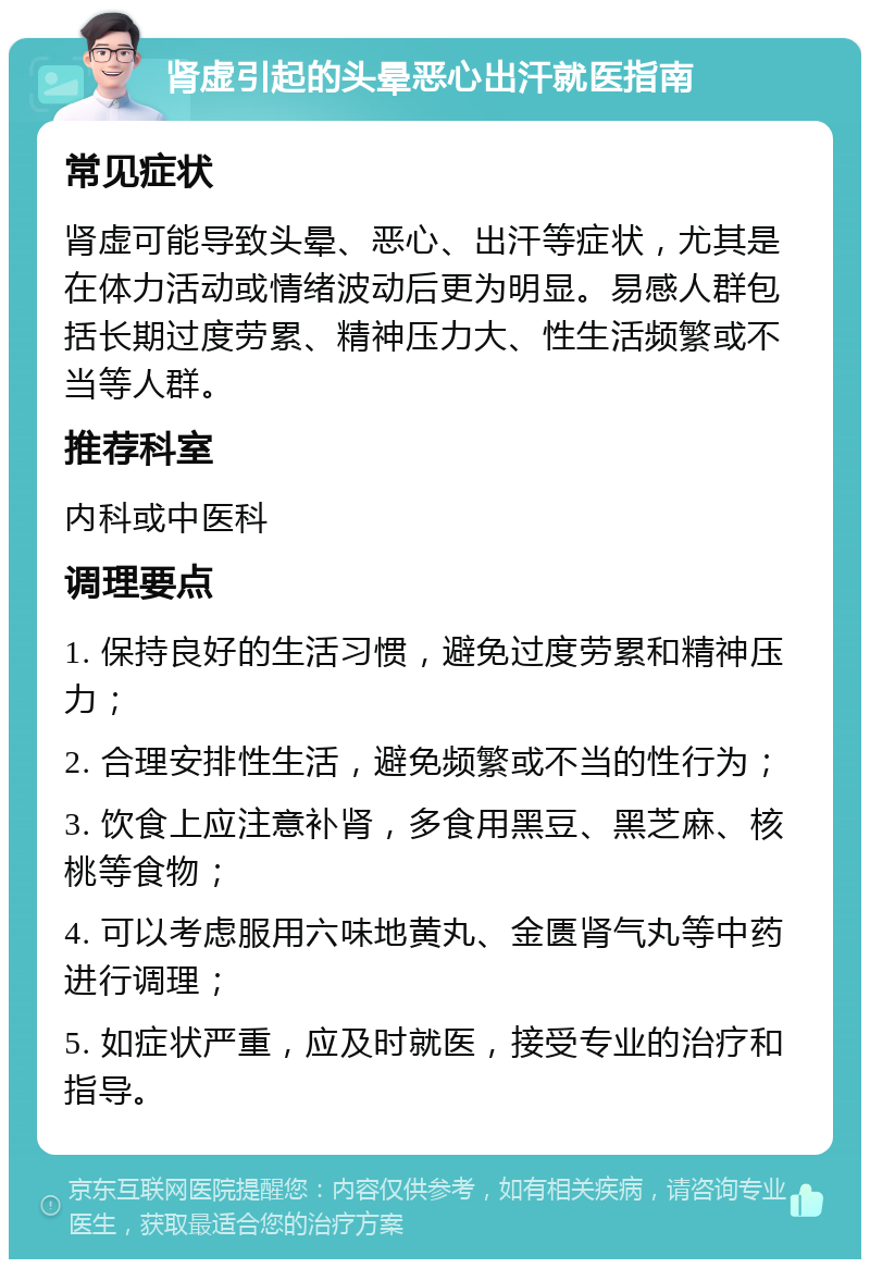 肾虚引起的头晕恶心出汗就医指南 常见症状 肾虚可能导致头晕、恶心、出汗等症状，尤其是在体力活动或情绪波动后更为明显。易感人群包括长期过度劳累、精神压力大、性生活频繁或不当等人群。 推荐科室 内科或中医科 调理要点 1. 保持良好的生活习惯，避免过度劳累和精神压力； 2. 合理安排性生活，避免频繁或不当的性行为； 3. 饮食上应注意补肾，多食用黑豆、黑芝麻、核桃等食物； 4. 可以考虑服用六味地黄丸、金匮肾气丸等中药进行调理； 5. 如症状严重，应及时就医，接受专业的治疗和指导。