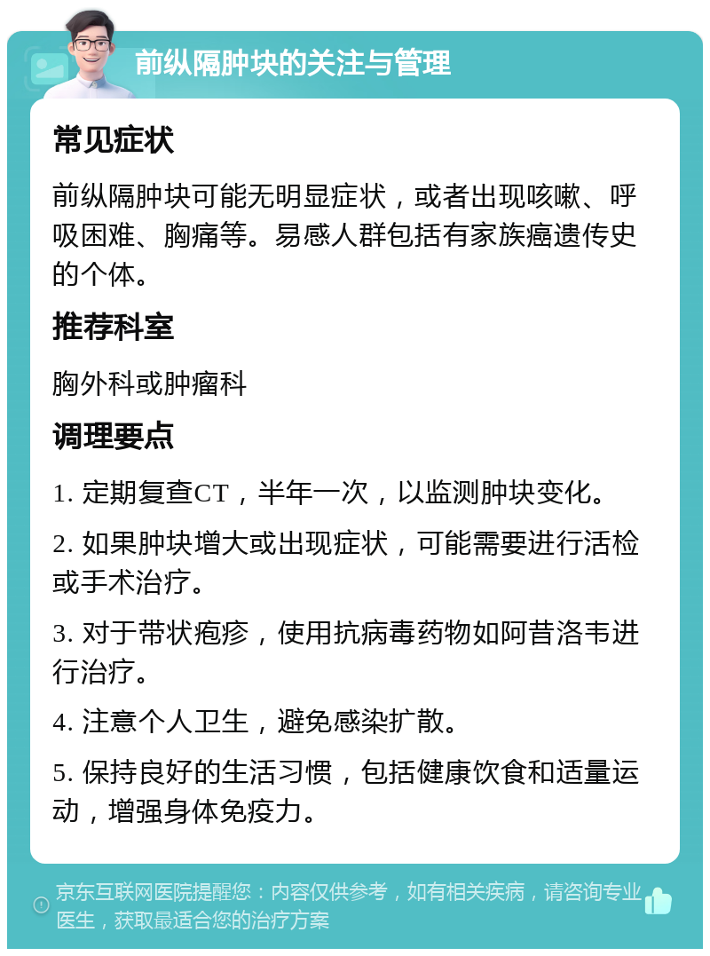 前纵隔肿块的关注与管理 常见症状 前纵隔肿块可能无明显症状，或者出现咳嗽、呼吸困难、胸痛等。易感人群包括有家族癌遗传史的个体。 推荐科室 胸外科或肿瘤科 调理要点 1. 定期复查CT，半年一次，以监测肿块变化。 2. 如果肿块增大或出现症状，可能需要进行活检或手术治疗。 3. 对于带状疱疹，使用抗病毒药物如阿昔洛韦进行治疗。 4. 注意个人卫生，避免感染扩散。 5. 保持良好的生活习惯，包括健康饮食和适量运动，增强身体免疫力。