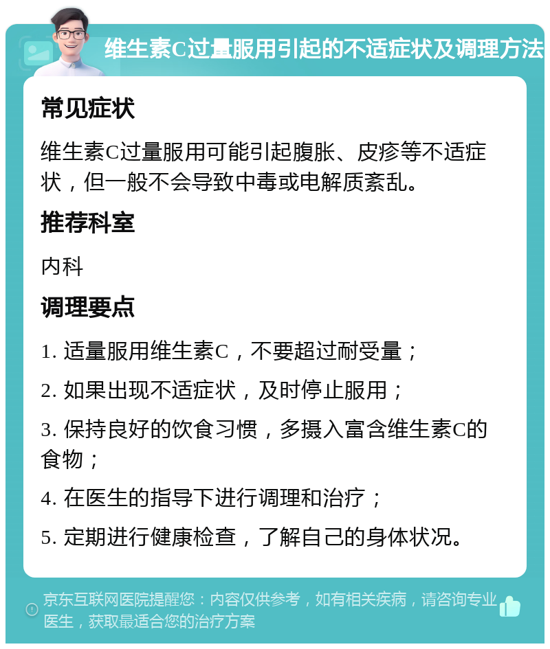 维生素C过量服用引起的不适症状及调理方法 常见症状 维生素C过量服用可能引起腹胀、皮疹等不适症状，但一般不会导致中毒或电解质紊乱。 推荐科室 内科 调理要点 1. 适量服用维生素C，不要超过耐受量； 2. 如果出现不适症状，及时停止服用； 3. 保持良好的饮食习惯，多摄入富含维生素C的食物； 4. 在医生的指导下进行调理和治疗； 5. 定期进行健康检查，了解自己的身体状况。