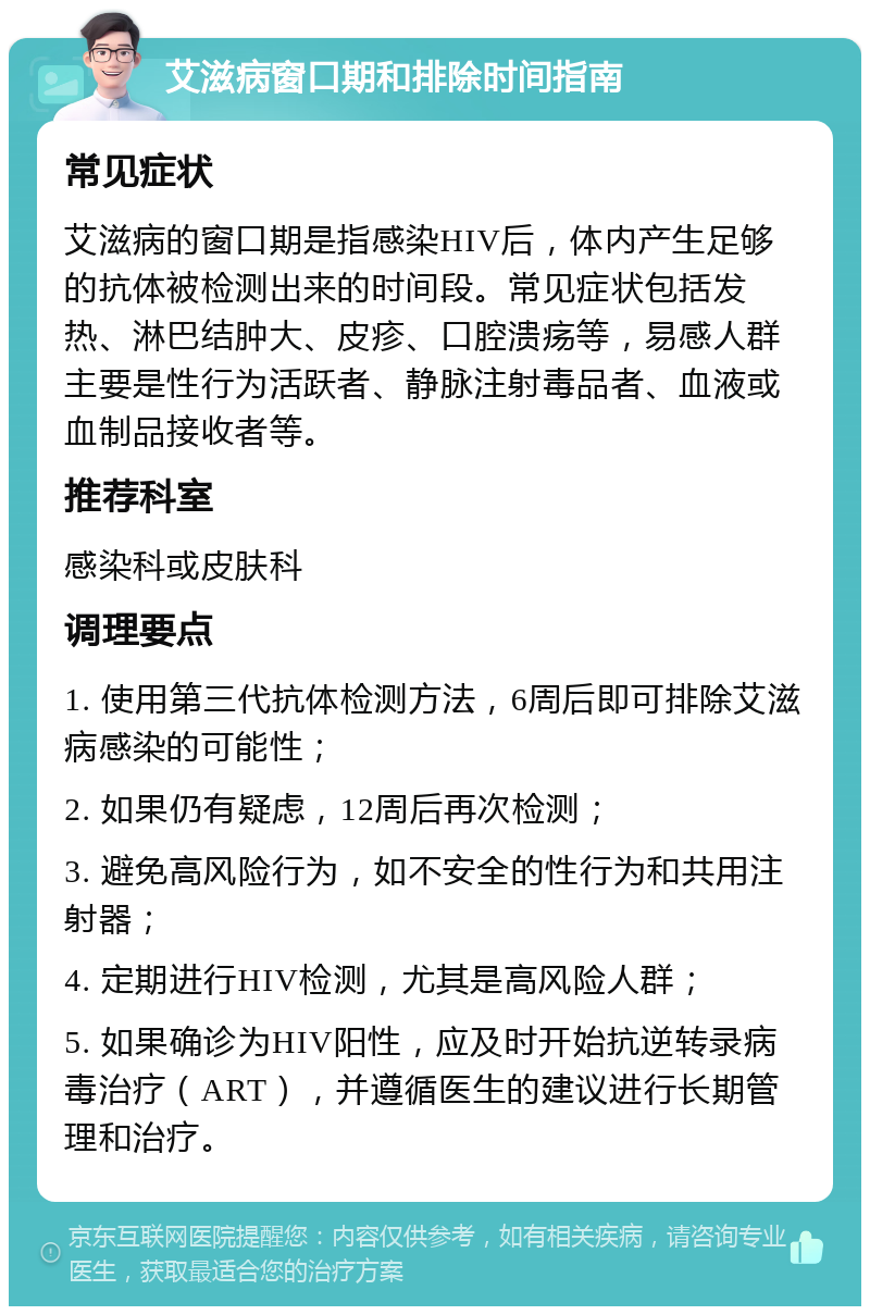 艾滋病窗口期和排除时间指南 常见症状 艾滋病的窗口期是指感染HIV后，体内产生足够的抗体被检测出来的时间段。常见症状包括发热、淋巴结肿大、皮疹、口腔溃疡等，易感人群主要是性行为活跃者、静脉注射毒品者、血液或血制品接收者等。 推荐科室 感染科或皮肤科 调理要点 1. 使用第三代抗体检测方法，6周后即可排除艾滋病感染的可能性； 2. 如果仍有疑虑，12周后再次检测； 3. 避免高风险行为，如不安全的性行为和共用注射器； 4. 定期进行HIV检测，尤其是高风险人群； 5. 如果确诊为HIV阳性，应及时开始抗逆转录病毒治疗（ART），并遵循医生的建议进行长期管理和治疗。