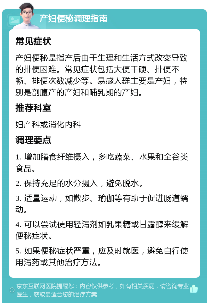 产妇便秘调理指南 常见症状 产妇便秘是指产后由于生理和生活方式改变导致的排便困难。常见症状包括大便干硬、排便不畅、排便次数减少等。易感人群主要是产妇，特别是剖腹产的产妇和哺乳期的产妇。 推荐科室 妇产科或消化内科 调理要点 1. 增加膳食纤维摄入，多吃蔬菜、水果和全谷类食品。 2. 保持充足的水分摄入，避免脱水。 3. 适量运动，如散步、瑜伽等有助于促进肠道蠕动。 4. 可以尝试使用轻泻剂如乳果糖或甘露醇来缓解便秘症状。 5. 如果便秘症状严重，应及时就医，避免自行使用泻药或其他治疗方法。