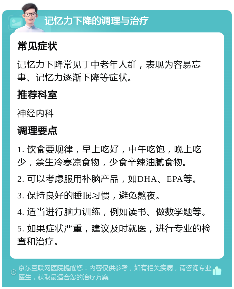 记忆力下降的调理与治疗 常见症状 记忆力下降常见于中老年人群，表现为容易忘事、记忆力逐渐下降等症状。 推荐科室 神经内科 调理要点 1. 饮食要规律，早上吃好，中午吃饱，晚上吃少，禁生冷寒凉食物，少食辛辣油腻食物。 2. 可以考虑服用补脑产品，如DHA、EPA等。 3. 保持良好的睡眠习惯，避免熬夜。 4. 适当进行脑力训练，例如读书、做数学题等。 5. 如果症状严重，建议及时就医，进行专业的检查和治疗。