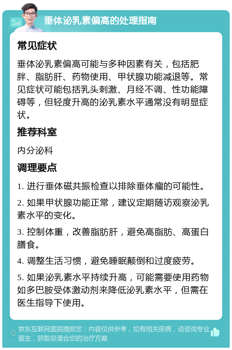 垂体泌乳素偏高的处理指南 常见症状 垂体泌乳素偏高可能与多种因素有关，包括肥胖、脂肪肝、药物使用、甲状腺功能减退等。常见症状可能包括乳头刺激、月经不调、性功能障碍等，但轻度升高的泌乳素水平通常没有明显症状。 推荐科室 内分泌科 调理要点 1. 进行垂体磁共振检查以排除垂体瘤的可能性。 2. 如果甲状腺功能正常，建议定期随访观察泌乳素水平的变化。 3. 控制体重，改善脂肪肝，避免高脂肪、高蛋白膳食。 4. 调整生活习惯，避免睡眠颠倒和过度疲劳。 5. 如果泌乳素水平持续升高，可能需要使用药物如多巴胺受体激动剂来降低泌乳素水平，但需在医生指导下使用。