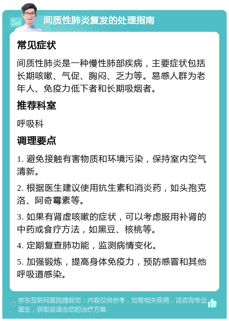 间质性肺炎复发的处理指南 常见症状 间质性肺炎是一种慢性肺部疾病，主要症状包括长期咳嗽、气促、胸闷、乏力等。易感人群为老年人、免疫力低下者和长期吸烟者。 推荐科室 呼吸科 调理要点 1. 避免接触有害物质和环境污染，保持室内空气清新。 2. 根据医生建议使用抗生素和消炎药，如头孢克洛、阿奇霉素等。 3. 如果有肾虚咳嗽的症状，可以考虑服用补肾的中药或食疗方法，如黑豆、核桃等。 4. 定期复查肺功能，监测病情变化。 5. 加强锻炼，提高身体免疫力，预防感冒和其他呼吸道感染。