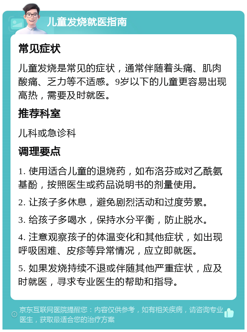 儿童发烧就医指南 常见症状 儿童发烧是常见的症状，通常伴随着头痛、肌肉酸痛、乏力等不适感。9岁以下的儿童更容易出现高热，需要及时就医。 推荐科室 儿科或急诊科 调理要点 1. 使用适合儿童的退烧药，如布洛芬或对乙酰氨基酚，按照医生或药品说明书的剂量使用。 2. 让孩子多休息，避免剧烈活动和过度劳累。 3. 给孩子多喝水，保持水分平衡，防止脱水。 4. 注意观察孩子的体温变化和其他症状，如出现呼吸困难、皮疹等异常情况，应立即就医。 5. 如果发烧持续不退或伴随其他严重症状，应及时就医，寻求专业医生的帮助和指导。