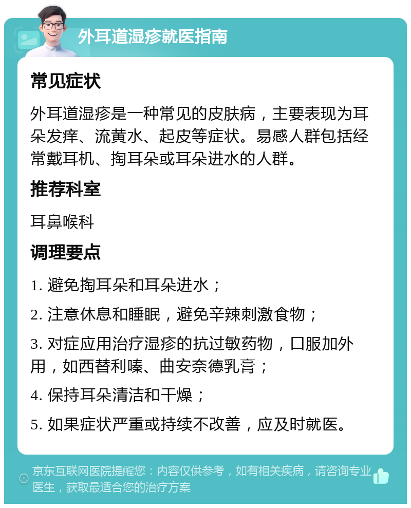 外耳道湿疹就医指南 常见症状 外耳道湿疹是一种常见的皮肤病，主要表现为耳朵发痒、流黄水、起皮等症状。易感人群包括经常戴耳机、掏耳朵或耳朵进水的人群。 推荐科室 耳鼻喉科 调理要点 1. 避免掏耳朵和耳朵进水； 2. 注意休息和睡眠，避免辛辣刺激食物； 3. 对症应用治疗湿疹的抗过敏药物，口服加外用，如西替利嗪、曲安奈德乳膏； 4. 保持耳朵清洁和干燥； 5. 如果症状严重或持续不改善，应及时就医。