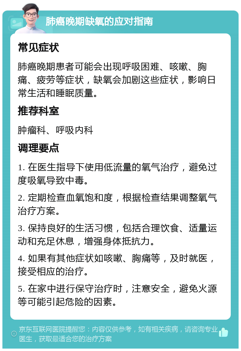 肺癌晚期缺氧的应对指南 常见症状 肺癌晚期患者可能会出现呼吸困难、咳嗽、胸痛、疲劳等症状，缺氧会加剧这些症状，影响日常生活和睡眠质量。 推荐科室 肿瘤科、呼吸内科 调理要点 1. 在医生指导下使用低流量的氧气治疗，避免过度吸氧导致中毒。 2. 定期检查血氧饱和度，根据检查结果调整氧气治疗方案。 3. 保持良好的生活习惯，包括合理饮食、适量运动和充足休息，增强身体抵抗力。 4. 如果有其他症状如咳嗽、胸痛等，及时就医，接受相应的治疗。 5. 在家中进行保守治疗时，注意安全，避免火源等可能引起危险的因素。