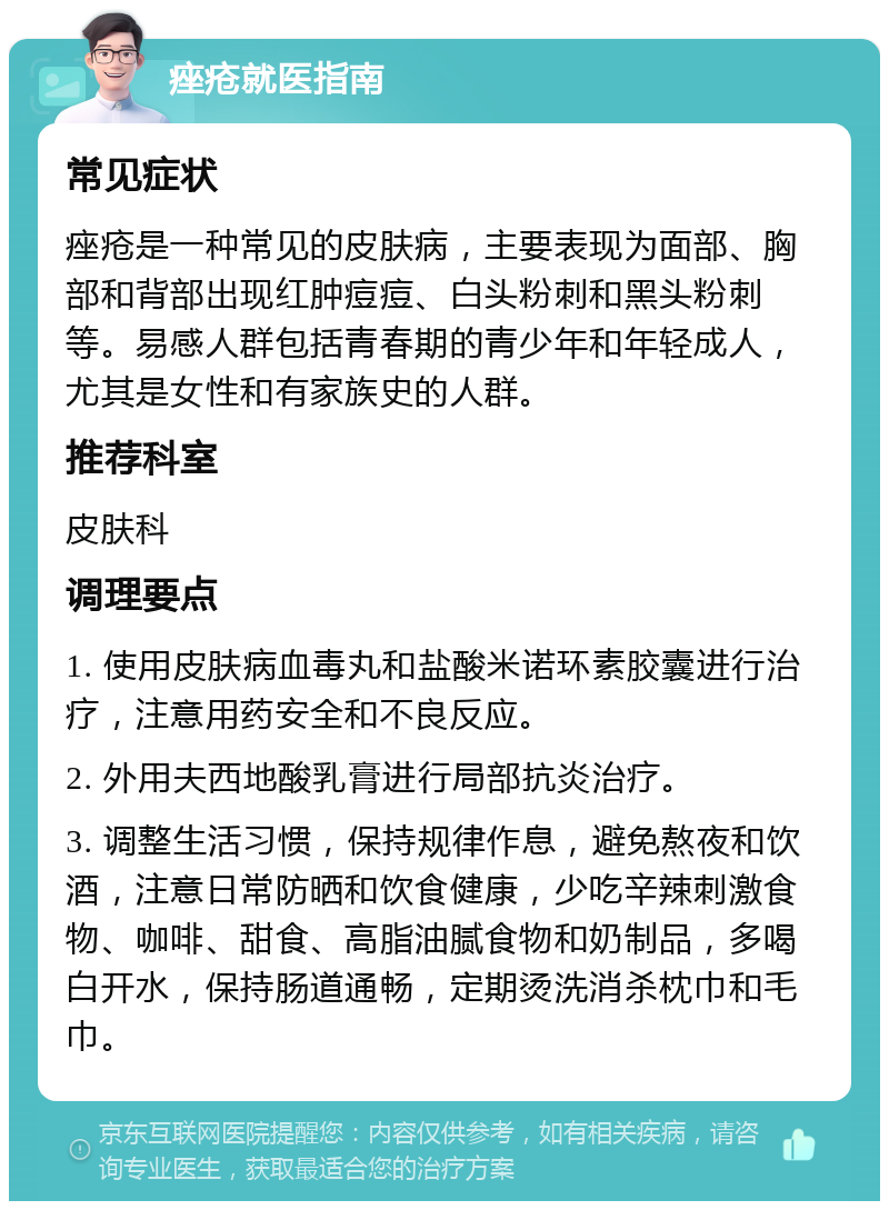 痤疮就医指南 常见症状 痤疮是一种常见的皮肤病，主要表现为面部、胸部和背部出现红肿痘痘、白头粉刺和黑头粉刺等。易感人群包括青春期的青少年和年轻成人，尤其是女性和有家族史的人群。 推荐科室 皮肤科 调理要点 1. 使用皮肤病血毒丸和盐酸米诺环素胶囊进行治疗，注意用药安全和不良反应。 2. 外用夫西地酸乳膏进行局部抗炎治疗。 3. 调整生活习惯，保持规律作息，避免熬夜和饮酒，注意日常防晒和饮食健康，少吃辛辣刺激食物、咖啡、甜食、高脂油腻食物和奶制品，多喝白开水，保持肠道通畅，定期烫洗消杀枕巾和毛巾。