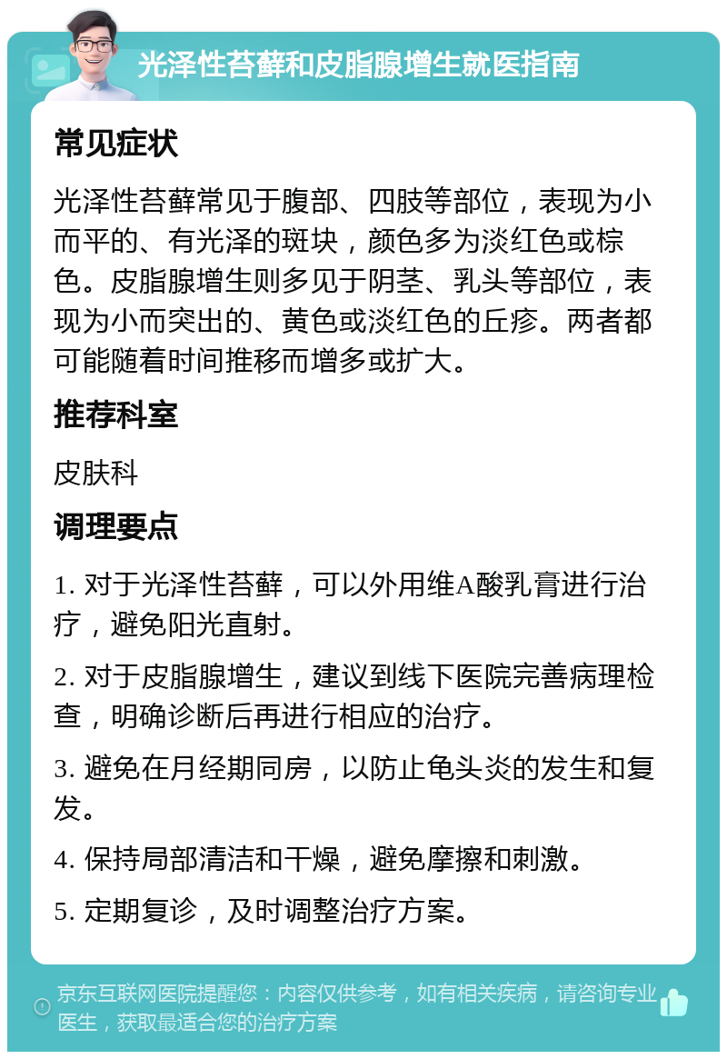 光泽性苔藓和皮脂腺增生就医指南 常见症状 光泽性苔藓常见于腹部、四肢等部位，表现为小而平的、有光泽的斑块，颜色多为淡红色或棕色。皮脂腺增生则多见于阴茎、乳头等部位，表现为小而突出的、黄色或淡红色的丘疹。两者都可能随着时间推移而增多或扩大。 推荐科室 皮肤科 调理要点 1. 对于光泽性苔藓，可以外用维A酸乳膏进行治疗，避免阳光直射。 2. 对于皮脂腺增生，建议到线下医院完善病理检查，明确诊断后再进行相应的治疗。 3. 避免在月经期同房，以防止龟头炎的发生和复发。 4. 保持局部清洁和干燥，避免摩擦和刺激。 5. 定期复诊，及时调整治疗方案。