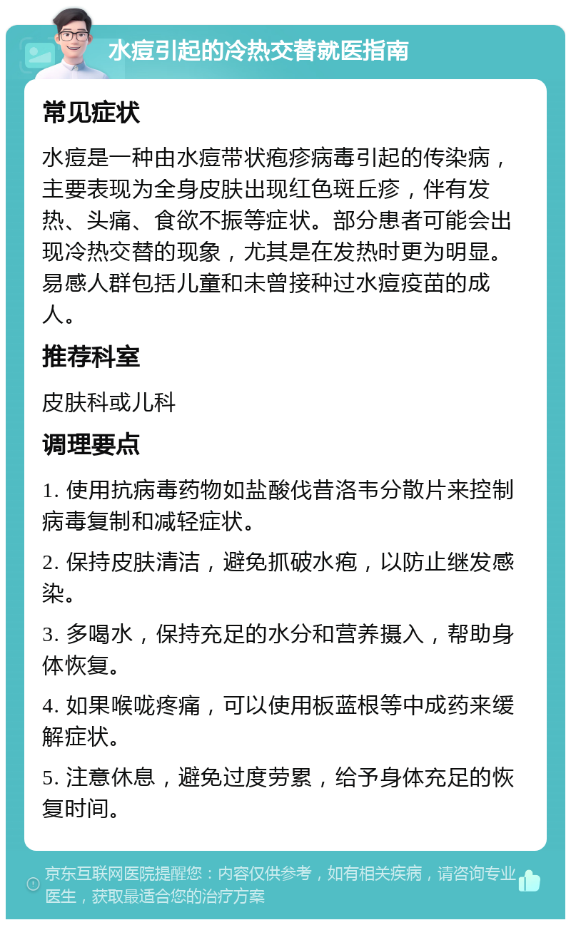 水痘引起的冷热交替就医指南 常见症状 水痘是一种由水痘带状疱疹病毒引起的传染病，主要表现为全身皮肤出现红色斑丘疹，伴有发热、头痛、食欲不振等症状。部分患者可能会出现冷热交替的现象，尤其是在发热时更为明显。易感人群包括儿童和未曾接种过水痘疫苗的成人。 推荐科室 皮肤科或儿科 调理要点 1. 使用抗病毒药物如盐酸伐昔洛韦分散片来控制病毒复制和减轻症状。 2. 保持皮肤清洁，避免抓破水疱，以防止继发感染。 3. 多喝水，保持充足的水分和营养摄入，帮助身体恢复。 4. 如果喉咙疼痛，可以使用板蓝根等中成药来缓解症状。 5. 注意休息，避免过度劳累，给予身体充足的恢复时间。