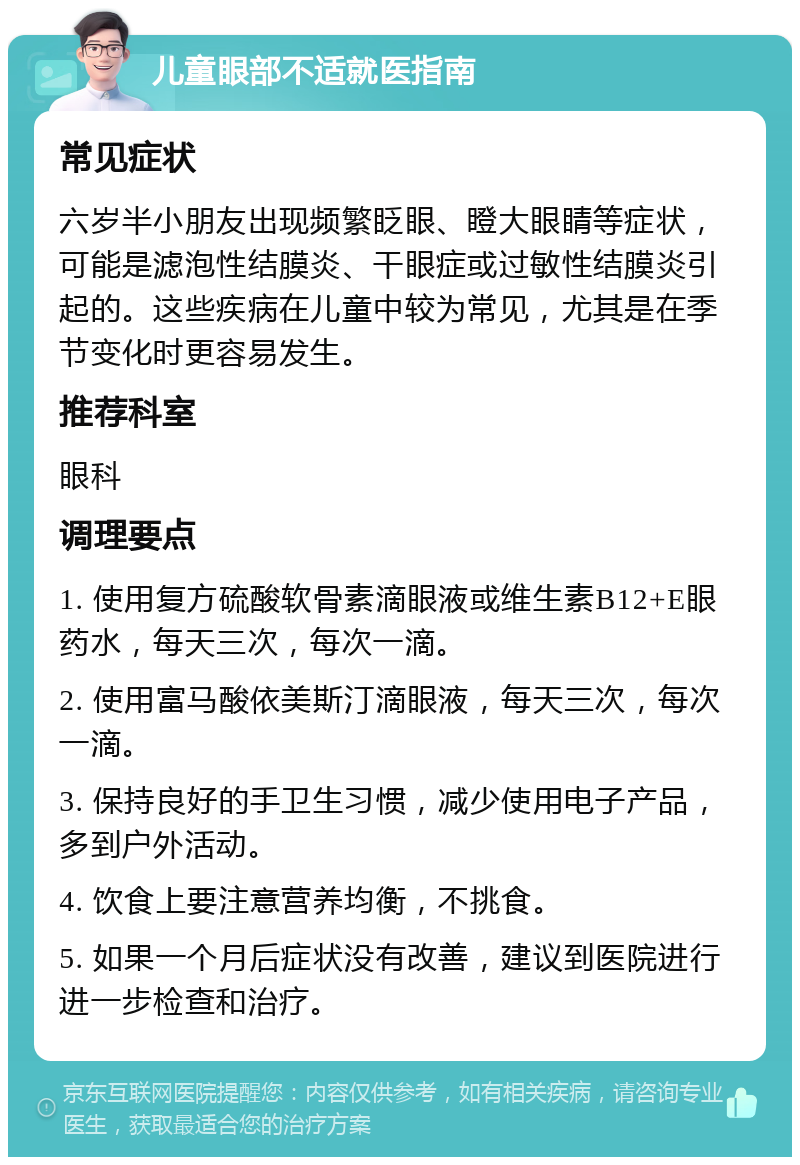 儿童眼部不适就医指南 常见症状 六岁半小朋友出现频繁眨眼、瞪大眼睛等症状，可能是滤泡性结膜炎、干眼症或过敏性结膜炎引起的。这些疾病在儿童中较为常见，尤其是在季节变化时更容易发生。 推荐科室 眼科 调理要点 1. 使用复方硫酸软骨素滴眼液或维生素B12+E眼药水，每天三次，每次一滴。 2. 使用富马酸依美斯汀滴眼液，每天三次，每次一滴。 3. 保持良好的手卫生习惯，减少使用电子产品，多到户外活动。 4. 饮食上要注意营养均衡，不挑食。 5. 如果一个月后症状没有改善，建议到医院进行进一步检查和治疗。