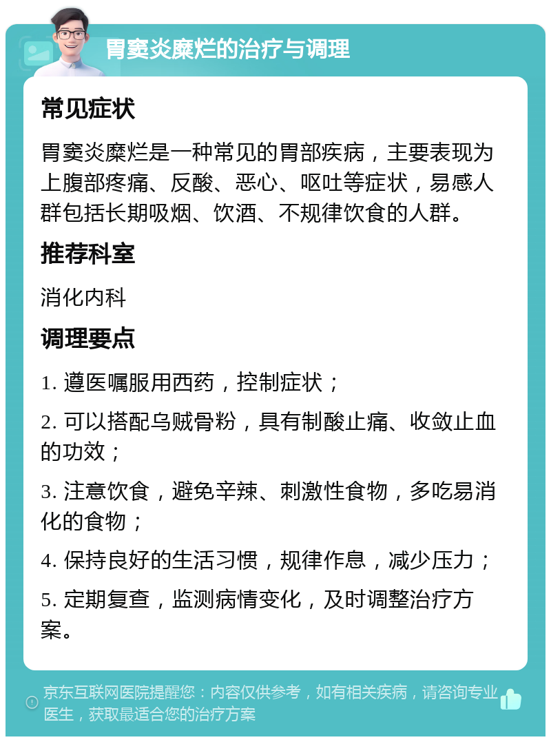 胃窦炎糜烂的治疗与调理 常见症状 胃窦炎糜烂是一种常见的胃部疾病，主要表现为上腹部疼痛、反酸、恶心、呕吐等症状，易感人群包括长期吸烟、饮酒、不规律饮食的人群。 推荐科室 消化内科 调理要点 1. 遵医嘱服用西药，控制症状； 2. 可以搭配乌贼骨粉，具有制酸止痛、收敛止血的功效； 3. 注意饮食，避免辛辣、刺激性食物，多吃易消化的食物； 4. 保持良好的生活习惯，规律作息，减少压力； 5. 定期复查，监测病情变化，及时调整治疗方案。