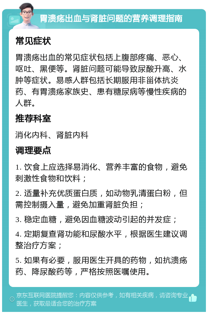 胃溃疡出血与肾脏问题的营养调理指南 常见症状 胃溃疡出血的常见症状包括上腹部疼痛、恶心、呕吐、黑便等。肾脏问题可能导致尿酸升高、水肿等症状。易感人群包括长期服用非甾体抗炎药、有胃溃疡家族史、患有糖尿病等慢性疾病的人群。 推荐科室 消化内科、肾脏内科 调理要点 1. 饮食上应选择易消化、营养丰富的食物，避免刺激性食物和饮料； 2. 适量补充优质蛋白质，如动物乳清蛋白粉，但需控制摄入量，避免加重肾脏负担； 3. 稳定血糖，避免因血糖波动引起的并发症； 4. 定期复查肾功能和尿酸水平，根据医生建议调整治疗方案； 5. 如果有必要，服用医生开具的药物，如抗溃疡药、降尿酸药等，严格按照医嘱使用。