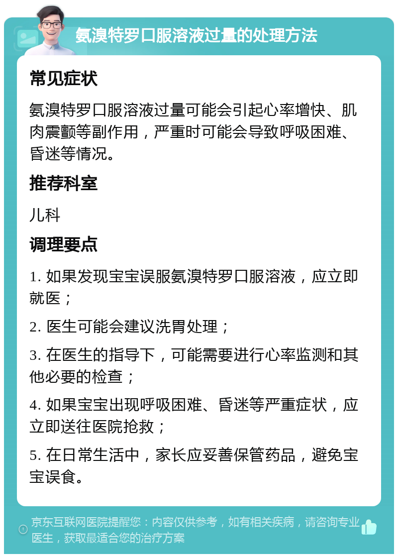 氨溴特罗口服溶液过量的处理方法 常见症状 氨溴特罗口服溶液过量可能会引起心率增快、肌肉震颤等副作用，严重时可能会导致呼吸困难、昏迷等情况。 推荐科室 儿科 调理要点 1. 如果发现宝宝误服氨溴特罗口服溶液，应立即就医； 2. 医生可能会建议洗胃处理； 3. 在医生的指导下，可能需要进行心率监测和其他必要的检查； 4. 如果宝宝出现呼吸困难、昏迷等严重症状，应立即送往医院抢救； 5. 在日常生活中，家长应妥善保管药品，避免宝宝误食。