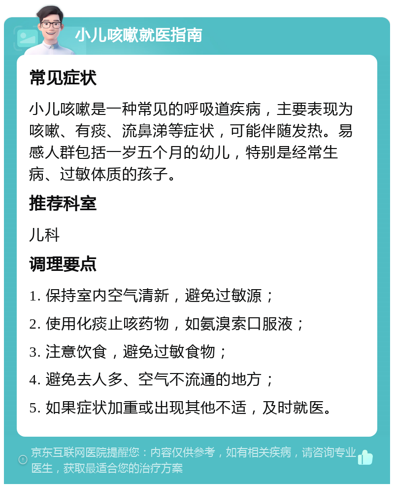 小儿咳嗽就医指南 常见症状 小儿咳嗽是一种常见的呼吸道疾病，主要表现为咳嗽、有痰、流鼻涕等症状，可能伴随发热。易感人群包括一岁五个月的幼儿，特别是经常生病、过敏体质的孩子。 推荐科室 儿科 调理要点 1. 保持室内空气清新，避免过敏源； 2. 使用化痰止咳药物，如氨溴索口服液； 3. 注意饮食，避免过敏食物； 4. 避免去人多、空气不流通的地方； 5. 如果症状加重或出现其他不适，及时就医。