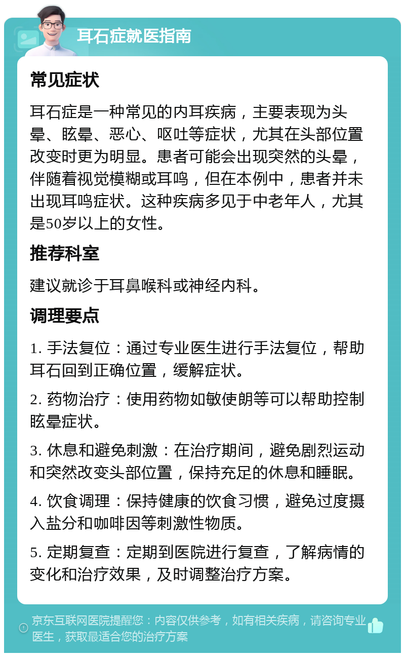 耳石症就医指南 常见症状 耳石症是一种常见的内耳疾病，主要表现为头晕、眩晕、恶心、呕吐等症状，尤其在头部位置改变时更为明显。患者可能会出现突然的头晕，伴随着视觉模糊或耳鸣，但在本例中，患者并未出现耳鸣症状。这种疾病多见于中老年人，尤其是50岁以上的女性。 推荐科室 建议就诊于耳鼻喉科或神经内科。 调理要点 1. 手法复位：通过专业医生进行手法复位，帮助耳石回到正确位置，缓解症状。 2. 药物治疗：使用药物如敏使朗等可以帮助控制眩晕症状。 3. 休息和避免刺激：在治疗期间，避免剧烈运动和突然改变头部位置，保持充足的休息和睡眠。 4. 饮食调理：保持健康的饮食习惯，避免过度摄入盐分和咖啡因等刺激性物质。 5. 定期复查：定期到医院进行复查，了解病情的变化和治疗效果，及时调整治疗方案。