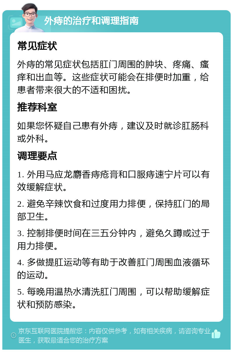 外痔的治疗和调理指南 常见症状 外痔的常见症状包括肛门周围的肿块、疼痛、瘙痒和出血等。这些症状可能会在排便时加重，给患者带来很大的不适和困扰。 推荐科室 如果您怀疑自己患有外痔，建议及时就诊肛肠科或外科。 调理要点 1. 外用马应龙麝香痔疮膏和口服痔速宁片可以有效缓解症状。 2. 避免辛辣饮食和过度用力排便，保持肛门的局部卫生。 3. 控制排便时间在三五分钟内，避免久蹲或过于用力排便。 4. 多做提肛运动等有助于改善肛门周围血液循环的运动。 5. 每晚用温热水清洗肛门周围，可以帮助缓解症状和预防感染。