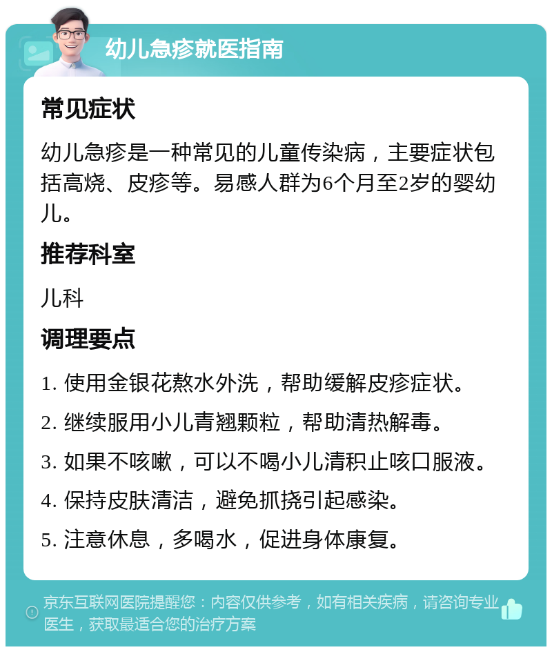 幼儿急疹就医指南 常见症状 幼儿急疹是一种常见的儿童传染病，主要症状包括高烧、皮疹等。易感人群为6个月至2岁的婴幼儿。 推荐科室 儿科 调理要点 1. 使用金银花熬水外洗，帮助缓解皮疹症状。 2. 继续服用小儿青翘颗粒，帮助清热解毒。 3. 如果不咳嗽，可以不喝小儿清积止咳口服液。 4. 保持皮肤清洁，避免抓挠引起感染。 5. 注意休息，多喝水，促进身体康复。