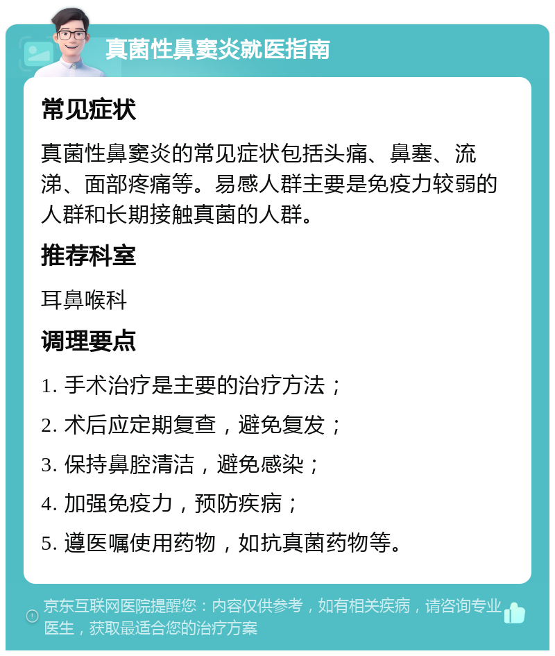 真菌性鼻窦炎就医指南 常见症状 真菌性鼻窦炎的常见症状包括头痛、鼻塞、流涕、面部疼痛等。易感人群主要是免疫力较弱的人群和长期接触真菌的人群。 推荐科室 耳鼻喉科 调理要点 1. 手术治疗是主要的治疗方法； 2. 术后应定期复查，避免复发； 3. 保持鼻腔清洁，避免感染； 4. 加强免疫力，预防疾病； 5. 遵医嘱使用药物，如抗真菌药物等。