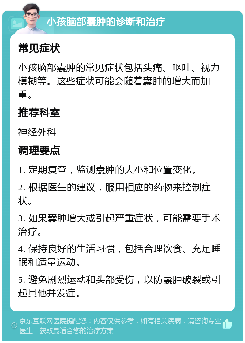 小孩脑部囊肿的诊断和治疗 常见症状 小孩脑部囊肿的常见症状包括头痛、呕吐、视力模糊等。这些症状可能会随着囊肿的增大而加重。 推荐科室 神经外科 调理要点 1. 定期复查，监测囊肿的大小和位置变化。 2. 根据医生的建议，服用相应的药物来控制症状。 3. 如果囊肿增大或引起严重症状，可能需要手术治疗。 4. 保持良好的生活习惯，包括合理饮食、充足睡眠和适量运动。 5. 避免剧烈运动和头部受伤，以防囊肿破裂或引起其他并发症。