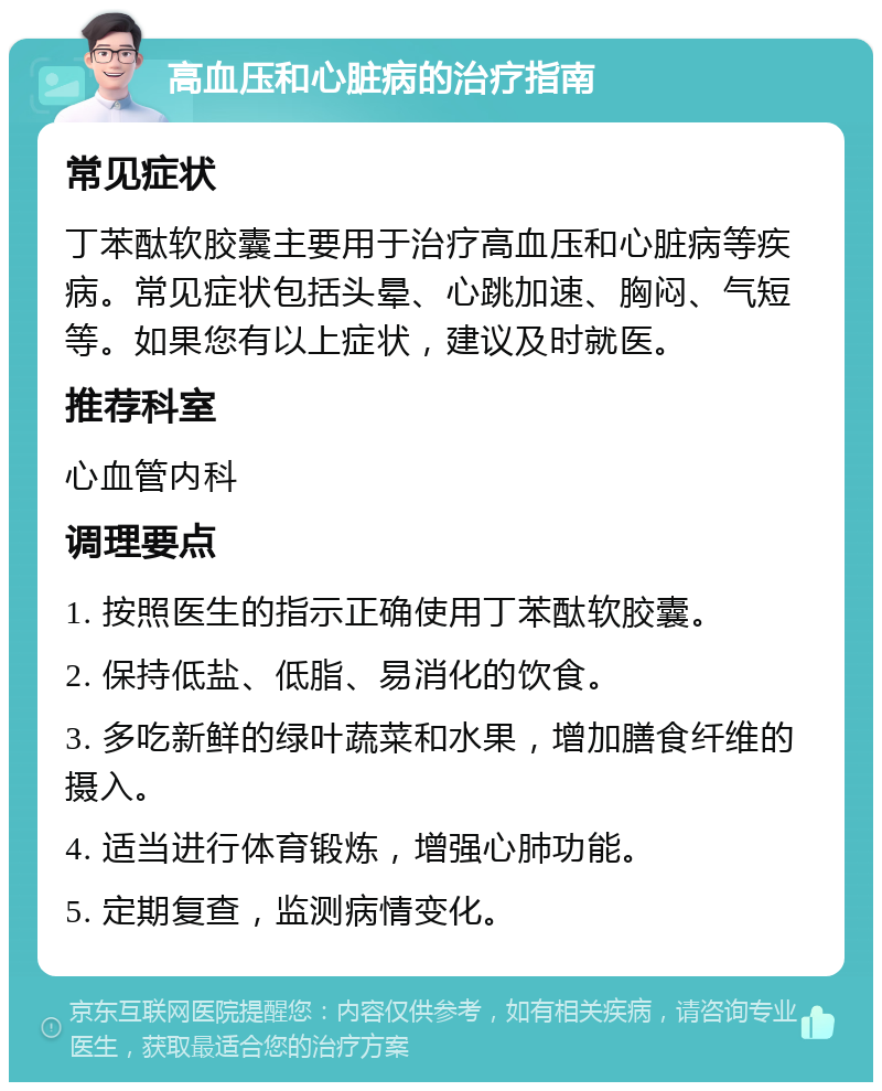 高血压和心脏病的治疗指南 常见症状 丁苯酞软胶囊主要用于治疗高血压和心脏病等疾病。常见症状包括头晕、心跳加速、胸闷、气短等。如果您有以上症状，建议及时就医。 推荐科室 心血管内科 调理要点 1. 按照医生的指示正确使用丁苯酞软胶囊。 2. 保持低盐、低脂、易消化的饮食。 3. 多吃新鲜的绿叶蔬菜和水果，增加膳食纤维的摄入。 4. 适当进行体育锻炼，增强心肺功能。 5. 定期复查，监测病情变化。